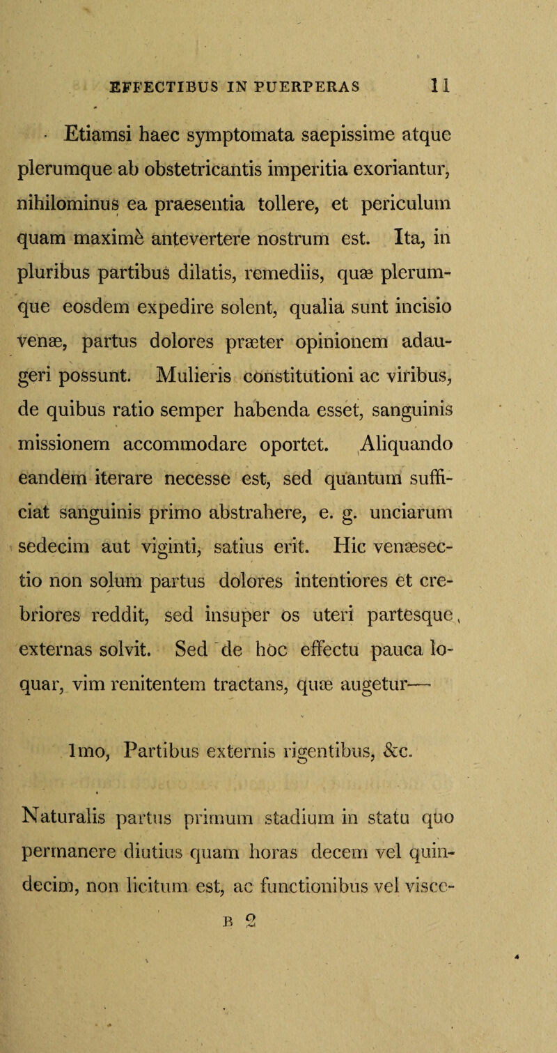 • Etiamsi haec symptomata saepissime atque plerumque ab obstetricantis imperitia exoriantur, nihilominus ea praesentia tollere, et periculum quam maxime antevertere nostrum est. Ita, in pluribus partibus dilatis, remediis, quae plerum¬ que eosdem expedire solent, qualia sunt incisio venae, partus dolores praeter opinionem adau- geri possunt. Mulieris constitution! ac viribus, de quibus ratio semper habenda esset, sanguinis missionem accommodare oportet. Aliquando eandem iterare necesse est, sed quantum suffi- ciat sanguinis primo abstrahere, e. g. unciarum sedecim aut viginti, satius erit. Hie venaesec- tio non solum partus dolores intentiores et cre- briores reddit, sed insuper os uteri partesque, externas solvit. Sed de hoc effectu pauca lo- quar, vim renitentem tractans, qiue augetur— lmo, Partibus externis rigentibus, Scc. Naturalis partus primum stadium in statu quo permanere diutius quam horas decern vel quin- decim, non licitum est, ac functionibus vel visce-