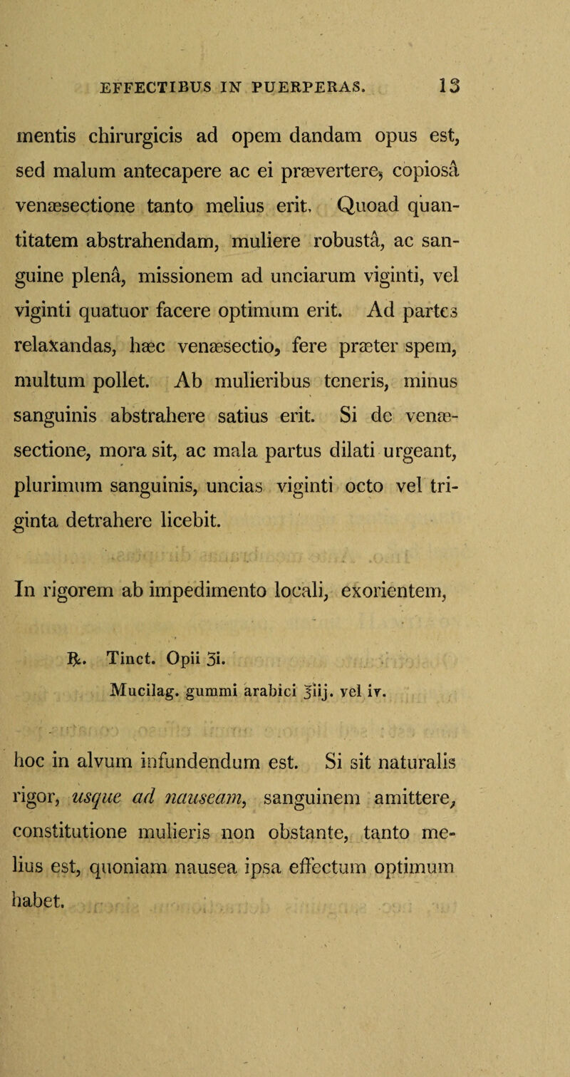 mentis chirurgicis ad opem dandam opus est, sed malum antecapere ac ei praevertere*, copiosa venaesectione tanto melius erit, Quoad quan- titatem abstrahendam, muliere robusta, ac san¬ guine plena, missionem ad unciarum viginti, vel viginti quatuor facere optimum erit. Ad partes relaxandas, haec venaesectio, fere praster spem, multum pollet. Ab mulieribus teneris, minus sanguinis abstrahere satius erit. Si de venas- sectione, morasit, ac mala partus dilati urgeant, plurimum sanguinis, uncias viginti octo vel tri- ginta detrahere licebit. In rigorem ab impedimento locali, exorientem, Ifc. Tinct. Opii 3i. Mucilag. gummi arabici ^iij. yel ir. hoc in alvum infundendum est. Si sit naturalis rigor, usque ad nauseam, sanguinem amittere, constitutione mulieris non obstante, tanto me¬ lius est, quoniam nausea ipsa effectum optimum habet.