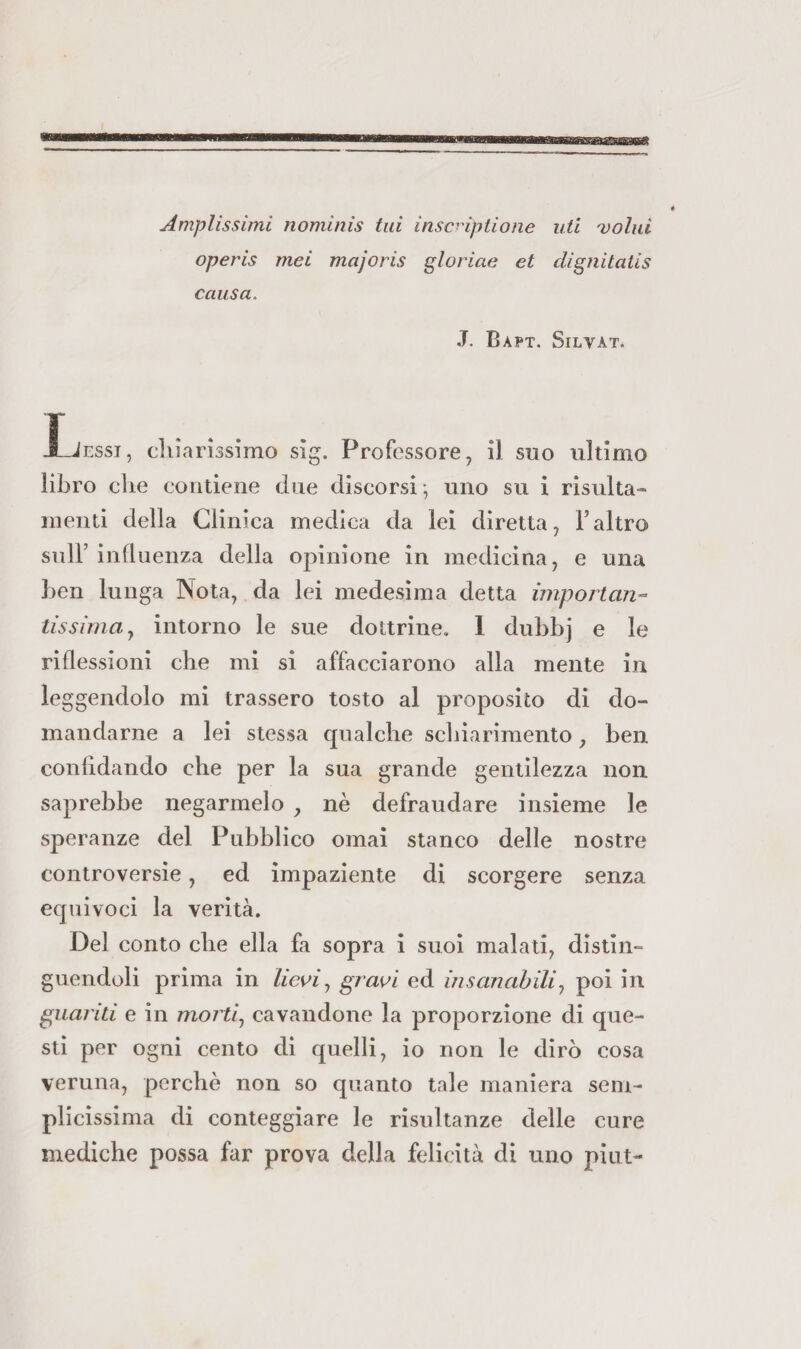 Amplissimi nominis lui inscHptione idi Dolid operis mei majoris glorine et dignitalis causa. J. Bapt. Silvat. X_Jessi, chiarissimo sig. Professore, il suo ultimo libro che contiene due discorsi-, uno su i risulta- menti della Clinica medica da lei diretta, Faltro sull’influenza della opinione in medicina, e una ben lunga Nota, da lei medesima detta importali-^ tissimay intorno le sue dottrine. 1 dubbj e le riflessioni che mi si affacciarono alla mente in leggendolo mi trassero tosto al proposito di do¬ mandarne a lei stessa qualche schiarimento, ben confidando che per la sua grande gentilezza non saprebbe negarmelo , nè defraudare insieme le speranze del Pubblico ornai stanco delle nostre controversie, ed impaziente di scorgere senza equivoci la verità. Del conto che ella fa sopra i suoi malati, distin¬ guendoli prima in lie^iy gravi ed insanabiliy poi in guanti e in mortiy cavandone la proporzione di que¬ sti per ogni cento di quelli, io non le dirò cosa veruna, perchè non so quanto tale maniera sem¬ plicissima di conteggiare le risultanze delle cure mediche possa far prova della felicità di uno pìiit-