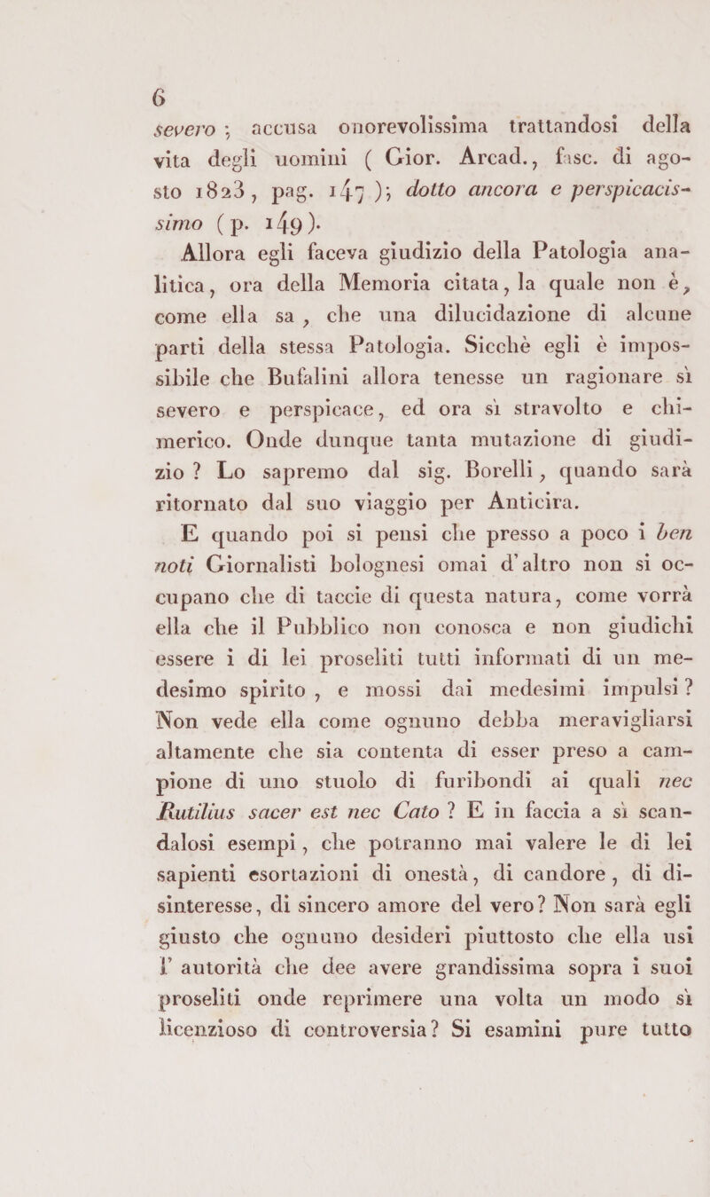 severo \ accusa onorevolissima trattandosi della vita degli uomini ( Gior. Arcad., fase, di ago¬ sto 1823, pag. i47 )? dotto ancora e perspicacis^ simo ( p. 149 )• Allora egli faceva giudizio della Patologia ana¬ litica, ora della Memoria citata, la quale non h, come ella sa , die una dilucidazione di alcune parti della stessa Patologia. Sicché egli è impos¬ sibile che Bufalini allora tenesse un ragionare si severo e perspicace, ed ora si stravolto e chi¬ merico. Onde dunque tanta mutazione di giudi¬ zio ? Lo sapremo dal sig. Borelli, cjuando sarà ritornato dal suo viaggio per Anticira. E cjuando poi si pensi che presso a poco i ben noti Giornalisti bolognesi ornai d’altro non si oc¬ cupano che di taccie di questa natura, come vorrà ella che il Pubblico non conosca e non giudichi essere i di lei proseliti tutti informati di un me¬ desimo spirito , e mossi dai medesimi impulsi ? Non vede ella come ognuno debba meravigliarsi altamente che sia contenta di esser preso a cam¬ pione di uno stuolo di furibondi ai quali nec JRutilius sacer est nec Caio ? E in faccia a si scan¬ dalosi esempi, che potranno mal valere le di lei sapienti esortazioni di onestà, di candore, di di¬ sinteresse, di sincero amore del vero? Non sarà egli giusto che ognuno desideri piuttosto che ella usi r autorità che dee avere grandissima sopra i suoi proseliti onde reprimere una volta un modo s'i licenzioso di controversia? Si esamini pure tutto