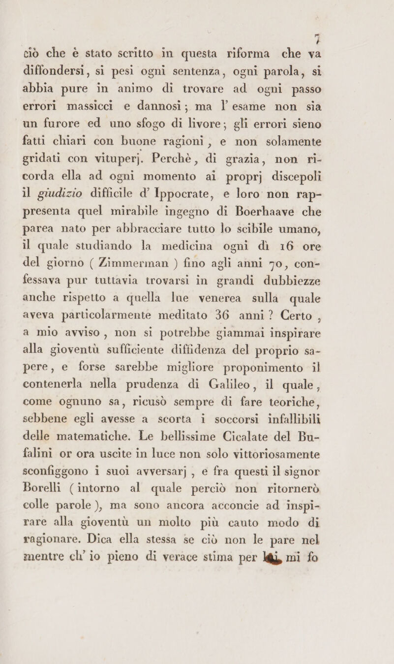 ciò die è stato scritto in questa riforma che va diffondersi, si pesi ogni sentenza, ogni parola, si abbia pure in animo di trovare ad ogni passo errori massicci e dannosi \ ma V esame non sia un furore ed uno sfogo di livore -, gli errori sieno fatti chiari con buone ragioni ^ e non solamente « gridati con vituperj. Perchè^ di grazia, non ri¬ corda ella ad ogni momento ai proprj discepoli il giudizio difficile d’ Ippocrate, e loro non rap¬ presenta quel mirabile ingegno di Boerhaave che parca nato per abbracciare tutto lo scibile umano, il quale studiando la medicina ogni di i6 ore del giorno ( Zimmerinan ) fino agli anni -yo, con¬ fessava pur tuttavìa trovarsi in grandi dubbiezze anche rispetto a quella lue venerea sulla quale aveva particolarmente meditato 36 anni ? Certo , a mio avviso , non si potrebbe giammai inspirare alla gioventù sufficiente diffidenza del proprio sa¬ pere , e forse sarebbe migliore proponimento il contenerla nella prudenza di Galileo, il quale, come ognuno sa, ricusò sempre di fare teoriche, sebbene egli avesse a scorta ì soccorsi infallibili delle matematiche. Le bellissime Cicalate del Bu- falini or ora uscite in luce non solo vittoriosamente sconfiggono ì suoi avversar] , e fra questi il signor Borelli ( intorno al quale perciò non ritornerò colle parole ), ma sono ancora acconcio ad inspi¬ rare alla gioventù un molto più cauto modo di ragionare. Dica ella stessa se ciò non le pare nel mentre oli io pieno di verace stima per 1^ mi fo