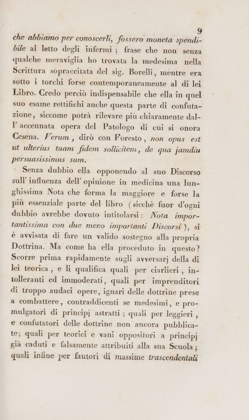 che abbiamo per conoscerli^ fossero moneta spendi¬ bile al letto degli infermi -, frase die non senza <[naldie meraviglia ho trovata la medesima nella Scrittura sopraccitata dei sig. I5orelli ^ mentre era sotto i torchi forse contemporaneamente al di lei Libro. Credo perciò indispensabile che ella in qnel suo esame rettifichi anche questa parte di confuta¬ zione ^ siccome potrà rilevare più chiaramente dal- 1 accennata opera del Patologo dì cui si onora Cesena. Fenim, dirò con Foresto, non opus est ut ulteiius titani fdem solliciteiìi j de qua jamdiu persuasissimus surn. Senza dubbio ella opponendo al suo Discorso sull influenza dell opinione in medicina una lun- gliìssima Nota che forma la maggiore e forse la più essenziale parte del libro (sicché fuor dogni dubbio avrebbe dovuto intitolarsi : Nota impor¬ tantissima con due meno impoHanli Discorsi ), si é avvisata dì fare un valido sostegno alla propria Dottrina. Ma come ha ella proceduto in questo? Scorre prima rapidamente sugli avversar] della di lei teorica , e li qualìfica quali per ciarlieri , in¬ tolleranti ed immoderati, quali por imprenditori di troppo audaci opere, ignari delle dottrine prese a combattere, contraddìcenti se medesimi, e pro- mulgatori di principi astratti -, quali per leggieri , e confutatori delle dottrine non ancora pubblica¬ te; quali per teorici e vanì oppositori a principi già caduti e falsamente attribuiti alla sua Scuola ; quali infine ])er fautori di massime trascendentali