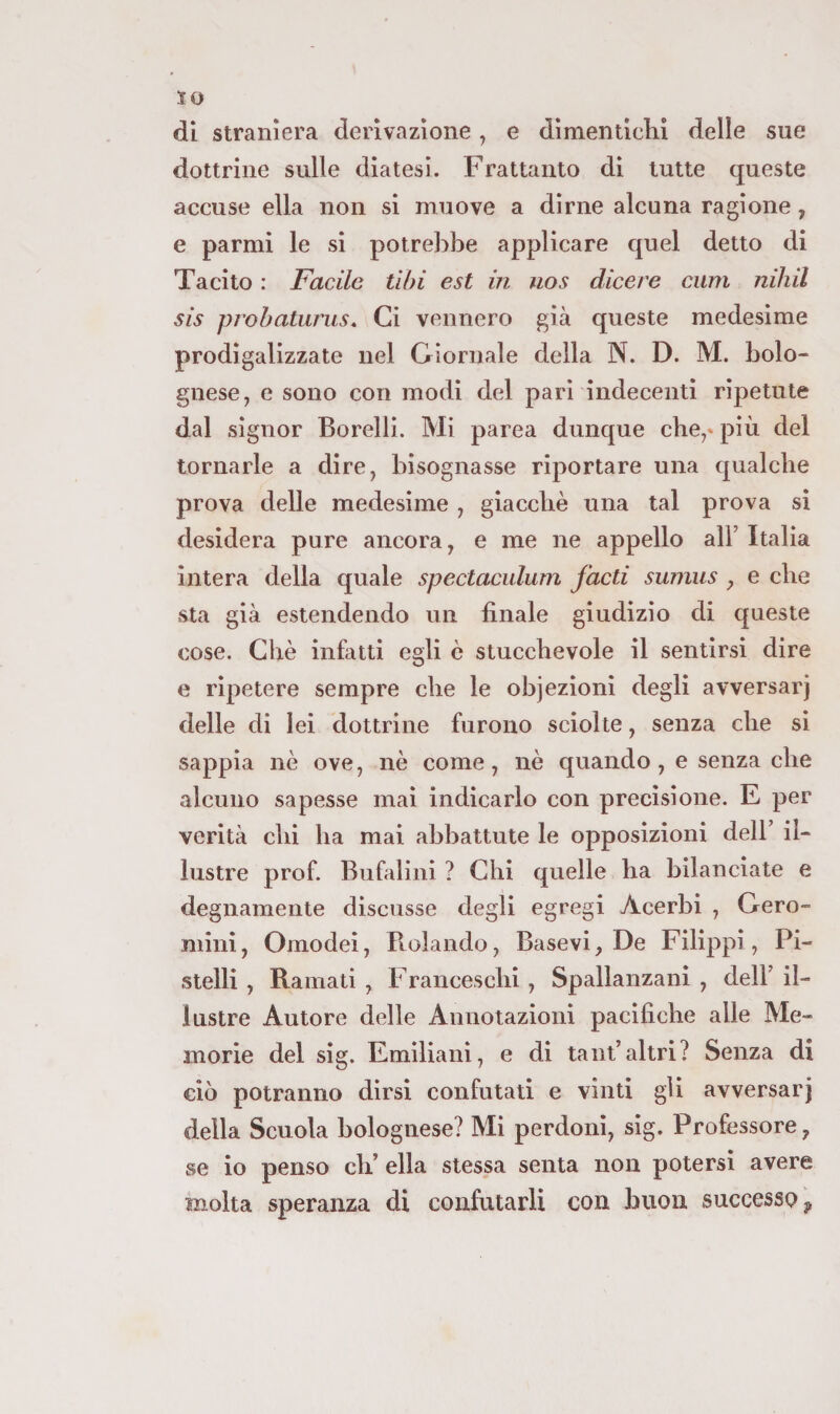 di straniera derivazione, e dìmenticKi delle sue dottrine sulle diatesi. Frattanto di tutte queste accuse ella non si muove a dirne alcuna ragione, e parmi le si potrebbe applicare quel detto di Tacito : Facile libi est in nos dicere cum nihil sis probaturus. Ci vennero già queste medesime prodigalizzate nel Giornale della N. D. M. bolo¬ gnese, e sono con modi del pari indecenti ripetute dal signor Borelli. Mi parca dunque che,» più del tornarle a dire, bisognasse riportare una qualche prova delle medesime , giacché una tal prova si desidera pure ancora, e me ne appello all’ Italia intera della quale spectaculum facti sumus , e che sta già estendendo un finale giudizio di queste cose. Gilè infatti egli è stucchevole il sentirsi dire e ripetere sempre che le objezioni degli avversar) delle di lei dottrine furono sciolte, senza che si sappia nè ove, nè come, nè quando, e senza che alcuno sapesse mai indicarlo con precisione. E per verità chi ha mai abbattute le opposizioni dell’ il¬ lustre prof. Bufalìni ? Chi quelle ha bilanciate e degnamente discusse degli egregi Acerbi , Gero- mini, Omodei, Rolando, Basevi, De Filippi, Pi- stelli , Ramati , Franceschi, Spallanzani , dell’ il¬ lustre Autore delle Annotazioni pacifiche alle Me¬ morie del sig. Emiliani, e di tant’altri? Senza di ciò potranno dirsi confutati e vinti gli avversar) della Scuola bolognese? Mi perdoni, sig. Professore, se io penso eh’ ella stessa senta non potersi avere molta speranza di confutarli con buon successoci