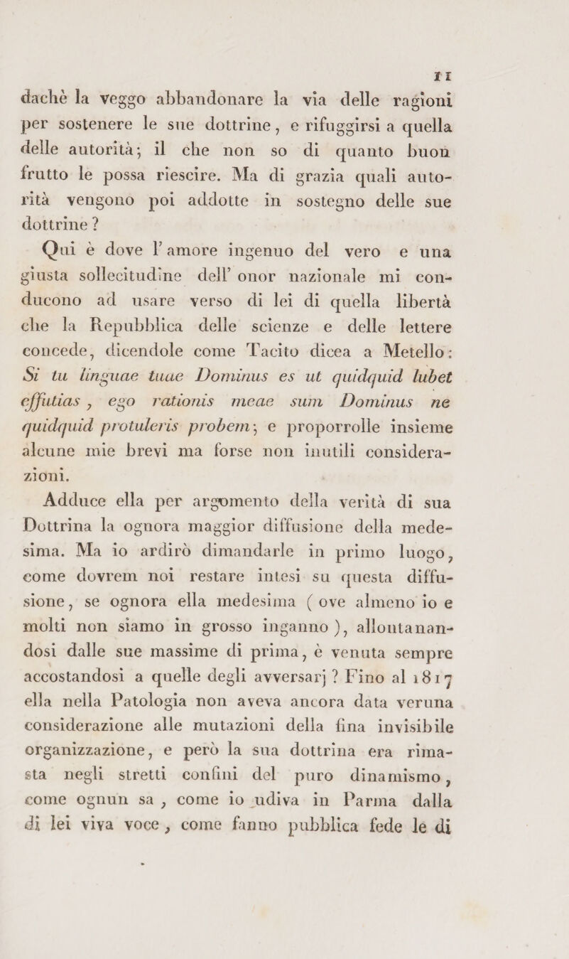 dachè la veggo abbandonare la via delle ragioni per sostenere le sne dottrine, e rifuggirsi a quella delle autorità; il che non so di quanto buon frutto le possa riescire. Ma di grazia quali auto¬ rità vengono poi addotte in sostegno delle sue dottrine ? Qui è dove r amore ingenuo del vero e una giusta sollecitudine dell’ onor nazionale mi con¬ ducono ad usare verso di lei di quella libertà che la Repubblica delle scienze e delle lettere concede, dicendole come Tacito dicea a Metello; Si tu linguae taae Doniinus es ut quidquid lubet cjfutias , ego rationis meae swn Dominus ne quidquid protuleris probem -^ e proporrolle insieme alcune mie brevi ma forse non inutili considera¬ zioni. Adduce ella per argomento della verità di sua Dottrina la ognora maggior diffusione della mede¬ sima. Ma io ardirò dimandarle in primo luogo, come dovrem noi restare intesi su questa diffu¬ sione , se ognora ella medesima ( ove almeno io e molti non siamo in grosso inganno), allontanan¬ dosi dalle sue massime di prima, è venuta sempre accostandosi a quelle degli avversar] ? Fino al 1817 ella nella Patologia non aveva ancora data veruna considerazione alle mutazioni della lina invisibile organizzazione, e però la sua dottrina era rima¬ sta negli stretti confini del puro dinamismo, come ognun sa, come io ^udiva in Parma dalla di lei viva voce , come fanno pubblica fede le di