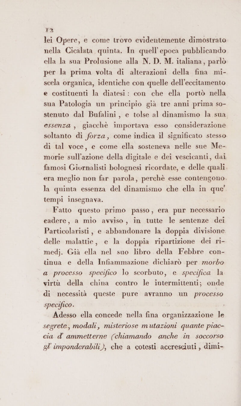125 lei Opere, e come trovo evidentemente dimostrato nella Cicalata quinta. In quell’epoca pubblicando ella la sua Prolusione alla N. D. M. italiana, parlò per la prima volta di alterazioni della fina mi¬ scela organica, identicbe con quelle delFeccitamento e costituenti la diatesi : con die ella portò nella sua Patologia un principio già tre anni prima so¬ stenuto dal Bufalini , e tolse al dinamismo la sua essenza , giacebè importava esso considerazione soltanto ài forza j come indica il significato stesso di tal voce, e come ella sosteneva nelle sue Me¬ morie suH’azione della digitale e dei vescicanti, dai famosi Giornalisti bolognesi ricordate, e delle quali era meglio non far parola, perché esse contengono la quinta essenza del dinamismo che ella in que’ tempi insegnava. Fatto questo primo passo , era pur necessario cadere, a mio avviso , in tutte le sentenze dei Particola risii , e abbandonare la doppia divisione delle malattie, e la doppia ripartizione dei ri- medj. Già ella nel suo libro della Febbre con¬ tinua e della Infiammazione diebiarò per morbo a processo specifico lo scorbuto, e specifica la virtù della china contro le intermittenti; onde di necessità queste pure avranno un processo specifico. Adesso ella concede nella fina organizzazione le segrete, modali^ misteriose m utazioni quante piac¬ cia d’ ammetterne (chiamando anche in soccorso gV imponderabilif die a cotesti accresciuti, dimi-