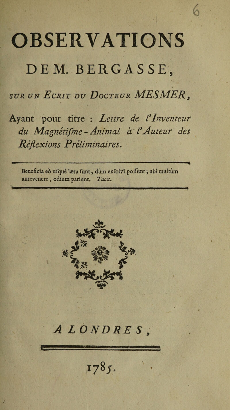 OBSERVATIONS DEM. BERGASSE, > sur un Ecrit du Docteur MESMER3 Ayant pour titre : Lettre de Vlnventeur du Magnétifme - Animal a VAuteur des Réflexions Préliminaires. Bénéficia eo ufquè læta funt, dùm exfolvi poflunt j ubi multùm antevenere , odium pariunt. Tacit. ** ** * '•P' ^ LO NB RE S , 178;. /