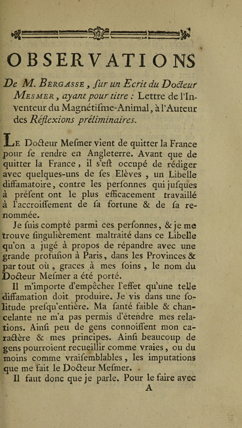 «—=°- OBSERVATIONS De M. Bèrgasse y fur un Ecrit du Docteur Mesmer y ayant pour titre : Lettre de rin- Venteur du Magnétifme-Animal, à l’Auteur des Réflexions préliminaires. Le Do&eur Mefmer vient de quitter la France pour fe rendre en Angleterre. Avant que de quitter la France, il s’eff occupé de rédiger avec quelques-uns de fes Elèves ? un Libelle diffamatoire, contre les personnes qui jufques à préfent ont le plus efficacement travaillé à raccroiffement de fa fortune & de fa re¬ nommée. Je fuis compté parmi ces perfonnes, & je me trouve lingulièrement maltraité dans ce Libelle qu’on a jugé à propos de répandre avec une grande profulion à Paris, dans les Provinces & partout où , grâces à mes loins ? le nom du Dotteur Mefmer a été porté. Il m'importe d’empêcher l'effet qu’une telle diffamation doit produire. Je vis dans une fo- litude prefqu’entière. Ma fanté faible & chan¬ celante ne m’a pas permis d’étendre mes rela¬ tions. Ainfi peu de gens connoiffent mon ca¬ ractère & mes principes. Ainfi beaucoup de gens pourroient recueillir comme vraies, ou du moins comme vraifemblables, les imputations que me fait le Do&eur Mefmer. . Il faut donc que je parle. Pour le faire avec A /