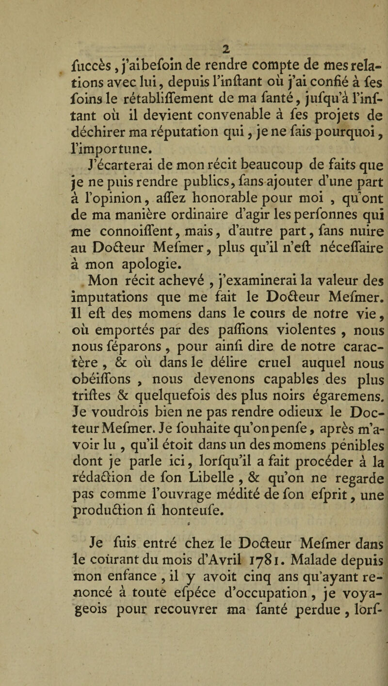 fuccès, j’aibefoin de rendre compte de mes rela¬ tions avec lui, depuis l’inftant où j’ai confié à fes foins le rétablilfement de ma fanté, jufqu’à l’inf- tant où il devient convenable à fes projets de déchirer ma réputation qui, je ne fais pourquoi, l’importune. J’écarterai de mon récit beaucoup de faits que je ne puis rendre publics, fans ajouter d’une part à l’opinion, affez honorable pour moi , qu’ont de ma manière ordinaire d’agir les perfonnes qui me connoiflent, mais, d’autre part, fans nuire au Do&eur Mefmer, plus qu’il n’ell néceflaire à mon apologie. Mon récit achevé , j’examinerai la valeur des imputations que me fait le Do&eur Mefmer. Il ell des momens dans le cours de notre vie, où emportés par des pallions violentes , nous nous féparons , pour ainfi dire de notre carac¬ tère , & où dans le délire cruel auquel nous obéilfons , nous devenons capables des plus trilles & quelquefois des plus noirs égaremens. Je voudrois bien ne pas rendre odieux le Doc¬ teur Mefmer. Je fouhaite qu’onpenfe, après m’a¬ voir lu , qu’il étoit dans un des momens pénibles dont je parle ici, lorfqu’il a fait procéder à la rédaction de fon Libelle , & qu’on ne regarde pas comme l’ouvrage médité de fon efprit, une produ&ion fi honteufe. 6 Je fuis entré chez le Do&eur Mefmer dans le courant du mois d’Avril 1781. Malade depuis mon enfance , il y avoit cinq ans qu’ayant re¬ noncé à toute efpéce d’occupation, je voya- geois pour recouvrer ma fanté perdue , lorf-