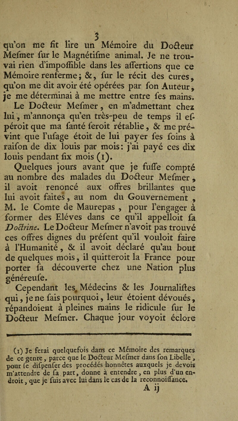 qu’on me fit lire un Mémoire du Do&eur Mefmer fur le Magnétifme animal. Je ne trou¬ vai rien d’impofïible dans les affermons que ce Mémoire renferme ; &, fur le récit des cures, quon me dit avoir été opérées par fon Auteur, je me déterminai à me mettre entre fes mains. Le Do&eur Mefmer, en m’admettant chez lui, m’annonça qu’en très-peu de temps il ef- péroit que ma fan té feroit rétablie, & me pré¬ vint que l’ufage étoit de lui payer fes foins à raifon de dix louis par mois : j’ai payé ces dix louis pendant fix mois (l). Quelques jours avant que je fuffe compté au nombre des malades du Do&eur Mefmer , il avoit renoncé aux offres brillantes que lui avoit faites, au nom du Gouvernement , M. le Comte de Maurepas , pour l’engager à former des Elèves dans ce qu’il appelloit fa Doctrine.. Le Do&eur Mefmer n’avoit pas trouvé ces offres dignes du préfent qu’il vouloit faire à l’Humanité, & il avoit déclaré qu’au bout de quelques mois, il quitteroit la France pour porter fa découverte chez une Nation plus généreufe. Cependant les# Médecins & les Journaliftes qui, je ne fais pourquoi, leur étoient dévoués, répandoient à pleines mains le ridicule fur le Do&eur Mefmer. Chaque jour voyoit éclore (i) Je ferai quelquefois dans ce Mémoire des remarques de ce genre, parce que le Do&eur Mefmer dans fon Libelle, pour fe difpenfer des procédés honnêtes auxquels je devois m’attendre de fa part, donne à entendre, en plus d’un en¬ droit , que je fuis avec lui dans le cas de la rcconnoiflancc.