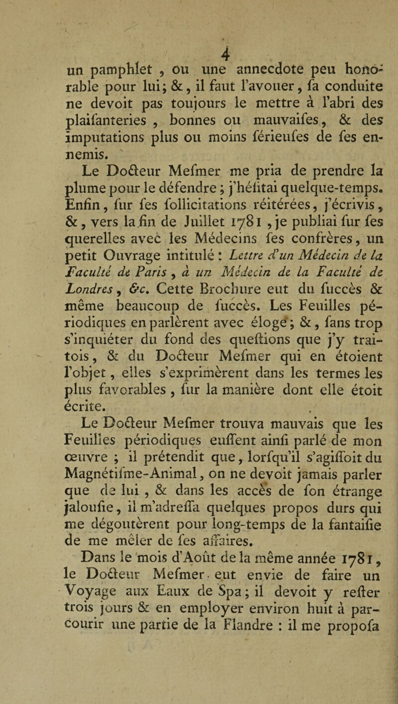 un pamphlet , ou une annecdote peu hono¬ rable pour lui; & , il faut l’avouer , fa conduite ne devoit pas toujours le mettre à l’abri des plaifanteries , bonnes ou mauvaifes, & des imputations plus ou moins férieufes de fes en¬ nemis. Le Do&eur Mefmer me pria de prendre la plume pour le défendre ; j’héütai quelque-temps. Enfin, fur fes follicitations réitérées, j’écrivis, & , vers la fin de Juillet 1781 , je publiai fur fes querelles avec les Médecins fes confrères, un petit Ouvrage intitulé ! Lettre d'un Médecin de la. Faculté de Paris , à un Médecin de la Faculté de Londres, &c. Cette Brochure eut du fuccès & même beaucoup de fuccès. Les Feuilles pé¬ riodiques en parlèrent avec éloge ; &, fans trop s’inquiéter du fond des queftions que j’y trai- tois, & du Do&enr Mefmer qui en étoient l’objet, elles s’exprimèrent dans les termes les plus favorables , fur la manière dont elle étoit écrite. Le Doéleur Mefmer trouva mauvais que les Feuilles périodiques eu fient ainfi parlé de mon œuvre ; il prétendit que, lorfqu’il s’agifîbit du Magnétifme-Animal, on ne devoit jamais parler que de lui , & dans les accès de fon étrange jaloufie, il m’adrefla quelques propos durs qui me dégoûtèrent pour long-temps de la fantaifie de me mêler de fes affaires. Dans le mois d’Août de la même année 1781, le Do&eur Mefmer. eut envie de faire un Voyage aux Eaux de Spa ; il devoit y relier trois jours & en employer environ huit à par¬ courir une partie de la Flandre : il me propofa