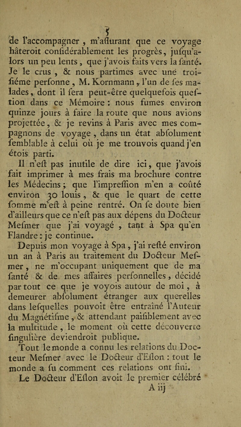 de l’accompagner , m’afîürant que ce voyage hâteroit confidérablement les progrès, jufqu’a- lors un peu lents , que j’avois faits vers la fanté. Je le crus , & nous partîmes avec une troi- fiéme perfonne , M. Kornmann y l’un de fes ma¬ lades, dont il fera peut-être quelquefois quef- tion dans ce Mémoire : nous fumes environ quinze jours à faire la route que nous avions projettée, & je revins à Paris avec mes com¬ pagnons de voyage , dans un état abfolument fembîable à celui où je me trouvois quand j’en étois parti. Il n’eft pas inutile de dire ici, que j’avois fait imprimer à mes frais ma brochure contre les Médecins ; que l’imprefïion m’en a coûté environ 30 louis , & que le quart de cette fomme m’eil: à peine rentré. On fe doute bien d’ailleurs que ce n’eft pas aux dépens du Do&eur Mefmer que j’ai voyagé , tant à Spa qu’en Flandre : je continue. Depuis mon voyage à Spa , j’ai relié environ un an à Paris au traitement du Doéteur Mef¬ mer , ne m’occupant uniquement que de ma fanté & de mes affaires perfonnelles, décidé par tout ce que je voyois autour de moi, à demeurer abfolument étranger aux querelles dans lefquelles pouvoit être entraîné l’Auteur du Magnétifme , & attendant paifiblement avec la multitude, le moment où cette découverte fingulière deviendroit publique. Tout le monde a connu les relations du Doc¬ teur Mefmer avec le Doéleur d’Eflon : tout le monde a fu comment ces relations ont fini. Le Docteur d’Eflon avoit le premier célébré A nj