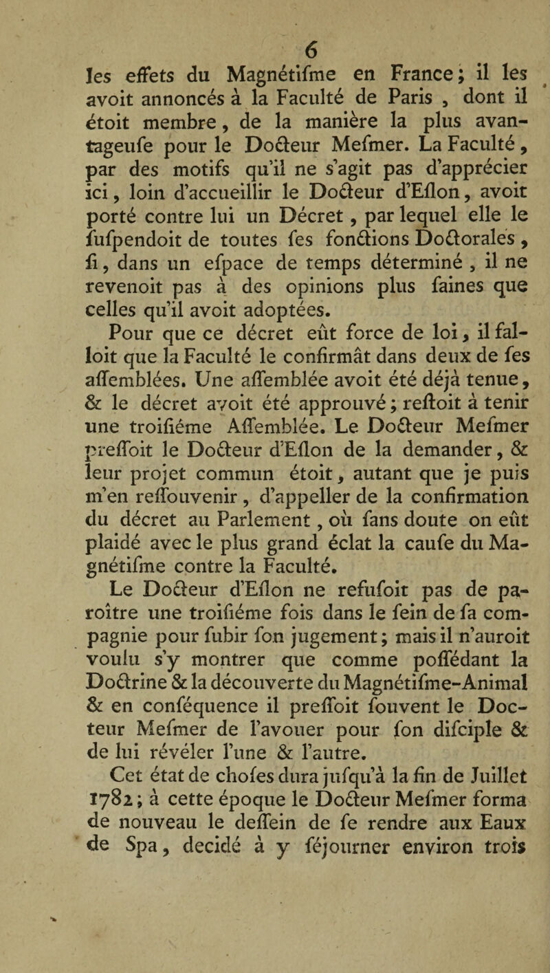 les effets du Magnétifme en France; il les avoit annoncés à la Faculté de Paris , dont il étoit membre, de la manière la plus avan- tageufe pour le Docteur Mefmer. La Faculté, par des motifs qu’il ne s’agit pas d’apprécier ici, loin d’accueillir le Dodeur d’Eflon, avoit porté contre lui un Décret, par lequel elle le fufpendoit de toutes fes fondions Dodorales , ii, dans un efpace de temps déterminé , il ne revenoit pas à des opinions plus faines que celles qu’il avoit adoptées. Pour que ce décret eût force de loi, il fal- loit que la Faculté le confirmât dans deux de fes affemblées. Une affemblée avoit été déjà tenue, & le décret avoit été approuvé ; reffoit à tenir une troifiéme Affemblée. Le Dodeur Mefmer preffoit le Dodeur d’Eflon de la demander, & leur projet commun étoit, autant que je puis m’en reffouvenir , d’appeller de la confirmation du décret au Parlement, oii fans doute on eut plaidé avec le plus grand éclat la caufe du Ma¬ gnétifme contre la Faculté. Le Dodeur d’Eflon ne refufoit pas de pa- roître une troifiéme fois dans le fein de fa com¬ pagnie pour fubir fon jugement; mais il n’auroit voulu s’y montrer que comme poffédant la Dodrine & la découverte du Magnétifme-Animal & en conféquence il preffoit fouvent le Doc¬ teur Mefmer de l’avouer pour fon difciple & de lui révéler l’une & l’autre. Cet état de chofes dura jufqu’à la fin de Juillet Ï782 ; à cette époque le Dodeur Mefmer forma de nouveau le deffein de fe rendre aux Eaux de Spa, décidé à y féjourner environ trois