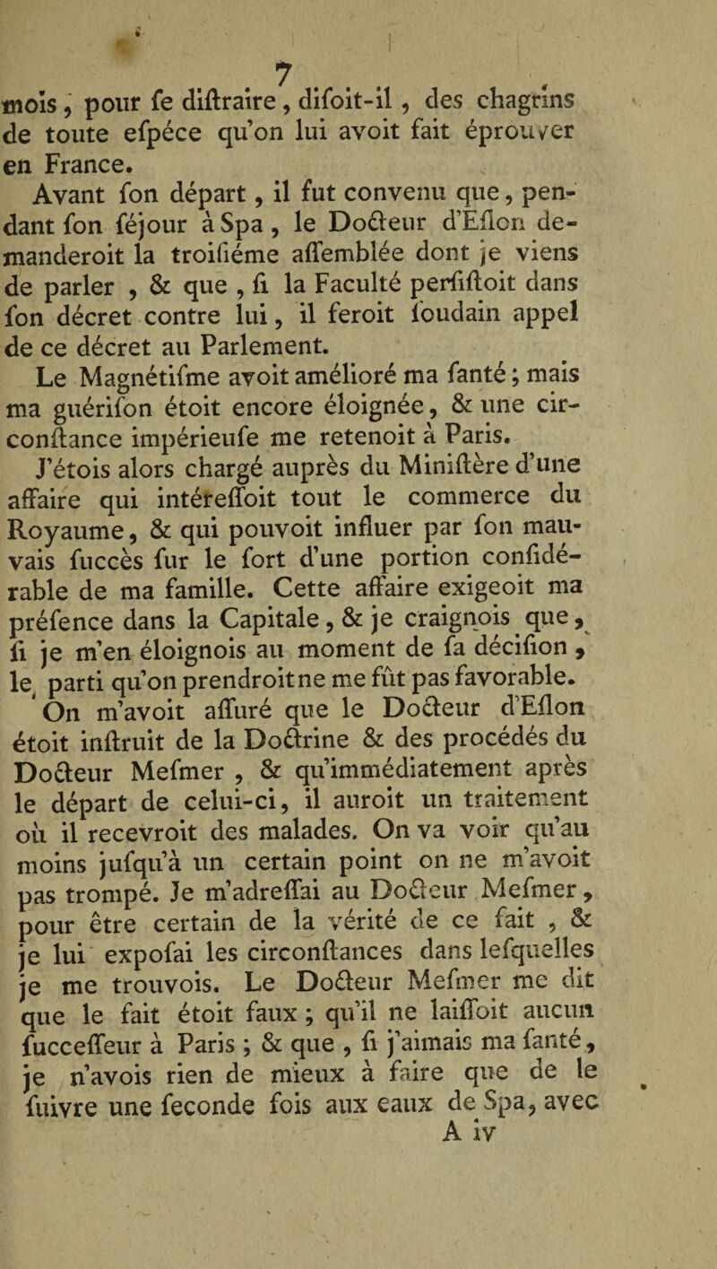 de toute efpéce qu’on lui avoit fait éprouver en France. Avant fon départ, il fut convenu que, pen¬ dant fon féjour àSpa, le Do&eur d’Eflon de- manderoit la troifiéme affemblée dont je viens de parler , & que , fi la Faculté perMoit dans fon décret contre lui , il feroit l'oudain appel de ce décret au Parlement. Le Magnétifme avoit amélioré ma fanté ; mais ma guérifon étoit encore éloignée, & une cir- conftance impérieufe me retenoit à Paris. J’étois alors chargé auprès du Miniflère d’une affaire qui intéreffoit tout le commerce du Royaume, & qui pouvoit influer par fon mau¬ vais fuccès fur le fort d’une portion confide- rable de ma famille. Cette affaire exigeoit ma préfence dans la Capitale , & je craignois. que, fi je m’en éloignois au moment de fa décifion , le parti qu’on prendroitne me fut pas favorable* On m’avoit affuré que le Do&eur d’Eflon étoit inflruit de la Dourine & des procédés du Do&eur Mefmer , & qu’immédiatement après le départ de celui-ci, il auroit un traitement ou il recevroit des malades. On va voir qu’au moins jufqu’à un certain point on ne m’avoit pas trompé. Je m’adreffai au Do fleur Mefmer , pour être certain de la vérité de ce fait , & je lui expofai les circonflances dans lefquelles je me trouvois. Le Dofleur Mefmer me dit que le fait étoit faux ; qu’il ne laiffoit aucun fucceffeur à Paris ; & que , fi j’aimais ma faute, je n’avois rien de mieux à faire que de le fuivre une fécondé fois aux eaux de Spa, avec A iv