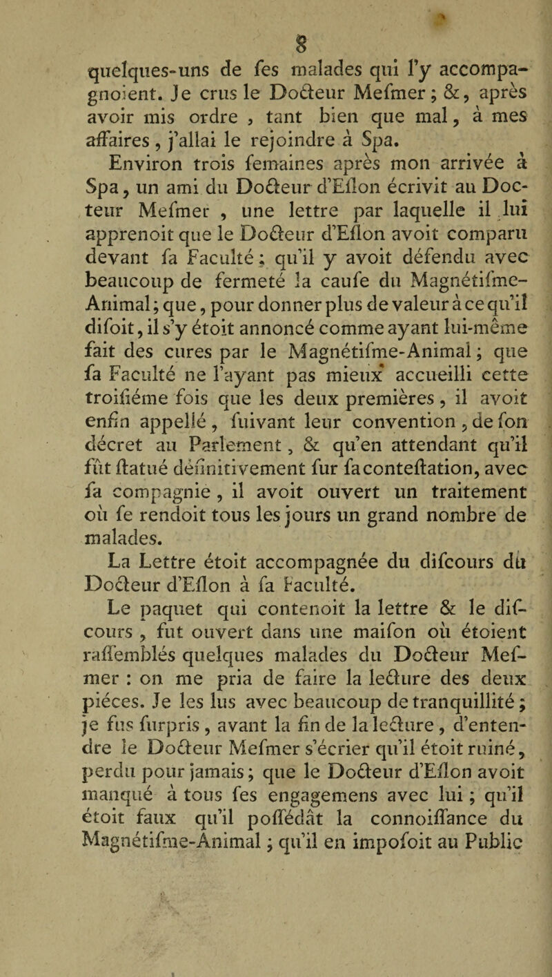 quelques-uns de les malades qui l’y accompa- gnoient. Je crus le Dodeur Mefmer ; &, après avoir mis ordre , tant bien que mal, à mes affaires, j’allai le rejoindre à Spa. Environ trois femaines après mon arrivée à Spa , un ami du Dodeur d’Ellon écrivit au Doc¬ teur Mefmer , une lettre par laquelle il lui apprenoit que le Dodeur d’Eflon avoit comparu devant fa Faculté ; qu’il y avoit défendu avec beaucoup de fermeté la caufe du Magnétifme- Animal ; que, pour donner plus de valeur à ce qu’il difoit, il s’y étoit annoncé comme ayant lui-même fait des cures par le Magnétifme-Animal ; que fa Faculté ne l’ayant pas mieux accueilli cette troifiéme fois que les deux premières, il avoit enfin appellé , fuivant leur convention , de fort décret au Parlement, & qu’en attendant qu’il fût ftatué définitivement fur faconteftation, avec fa compagnie , il avoit ouvert un traitement où fe rendoit tous les jours un grand nombre de malades. La Lettre étoit accompagnée du difcours dti Dodeur d’Eflon à fa faculté. Le paquet qui contenoit la lettre & le dif¬ cours , fut ouvert dans une maifon où étoient raffemblés quelques malades du Dodeur Mef¬ mer : on me pria de faire la ledure des deux pièces. Je les lus avec beaucoup de tranquillité ; je fus furpris , avant la fin de la ledure , d’enten¬ dre le Dodeur Mefmer s’écrier qu’il étoit ruiné, perdu pour jamais ; que le Dodeur d’Eflon avoit manqué à tous fes engagemens avec lui ; qu’il étoit faux qu’il poffédât la connoiffance du Magnétifme-Animal ; qu’il en impofoit au Public