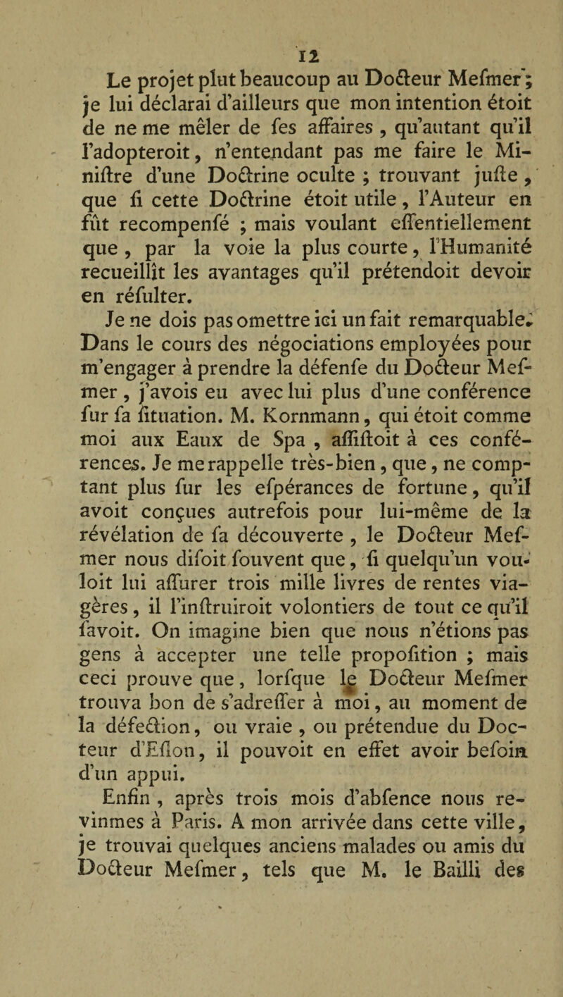 Le projet plut beaucoup au Dodeur Mefmer’; je lui déclarai d'ailleurs que mon intention étoit de ne me mêler de fes affaires , qu’autant quil l’adopteroit, n’entendant pas me faire le Mi¬ nière d’une Dodrine oculte ; trouvant jufte , que fi cette Dodrine étoit utile, l’Auteur en fût recompenfé ; mais voulant effentiellement que , par la voie la plus courte, l'Humanité recueillît les avantages qu’il prétendoit devoir en réfulter. Je ne dois pas omettre ici un fait remarquable; Dans le cours des négociations employées pour m’engager à prendre la défenfe du Dodeur Mef¬ mer , j’avois eu avec lui plus d'une conférence fur fa fituation. M. Kornmann, qui étoit comme moi aux Eaux de Spa , afliftoit à ces confé¬ rences. Je me rappelle très-bien, que, ne comp¬ tant plus fur les efpérances de fortune, qu’il avoit conçues autrefois pour lui-même de la révélation de fa découverte , le Dodeur Mef¬ mer nous difoit fouvent que, fi quelqu’un vou- loit lui affurer trois mille livres de rentes via¬ gères , il l’inftruiroit volontiers de tout ce qu’il favoit. On imagine bien que nous n’étions pas gens à accepter une telle propofition ; mais ceci prouve que, lorfque 1^ Dodeur Mefmer trouva bon de s’adreffer à moi, au moment de la défedion, ou vraie , ou prétendue du Doc¬ teur d’Efîon, il pouvoit en effet avoir befoin d’un appui. Enfin , après trois mois d’abfence nous re¬ vînmes à Paris. A mon arrivée dans cette ville, je trouvai quelques anciens malades ou amis du Dodeur Mefmer, tels que M. le Bailli des