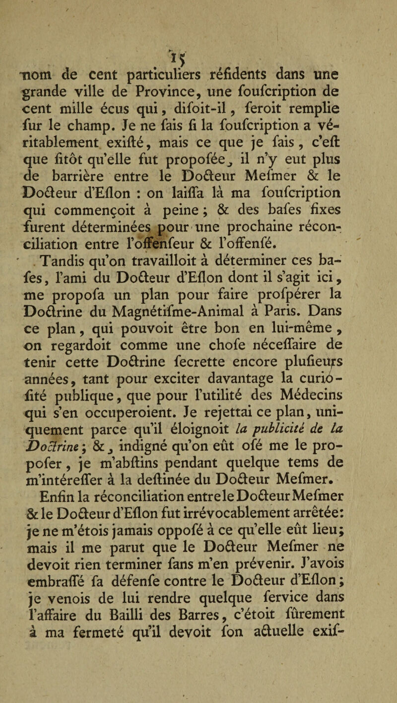 nom de cent particuliers réfidents dans une grande ville de Province, une foufcription de cent mille écus qui, difoit-il, feroit remplie fur le champ. Je ne fais fi la foufcription a vé¬ ritablement exifté, mais ce que je fais, c’efi: que fitôt qu’elle fut propofée^ il n’y eut plus de barrière entre le Do&eur Mefmer & le Do&eur d’Eflon : on laifîa là ma foufcription qui commençoit à peine ; & des bafes fixes furent déterminées pour une prochaine récon¬ ciliation entre l’offenfeur & l’offenfé. Tandis qu’on travailloit à déterminer ces ba¬ fes , l’ami du Do&eur d’Eflon dont il s’agit ici, me propofa un plan pour faire profpérer la Do&rine du Magnétifme-Animal à Paris. Dans ce plan, qui pouvoit être bon en lui-même , on regardoit comme une chofe nécefîaire de tenir cette Do&rine fecrette encore plufieu^s années, tant pour exciter davantage la curiô- fité publique, que pour l’utilité des Médecins qui s’en occuperoient. Je rejettai ce plan, uni¬ quement parce qu’il éloignoit la publicité de la Doclrinc ; & , indigné qu’on eût ofé me le pro- pofer, je m’abftins pendant quelque tems de m’intérefler à la deftinée du Do&eur Mefmer. Enfin la réconciliation entrele Do&eur Mefmer & le Do&eur d’Eflon fut irrévocablement arrêtée: je ne m’étois jamais oppofé à ce quelle eût lieu; mais il me parut que le Do&eur Mefmer ne devoit rien terminer fans m’en prévenir. J’avois embrafle fa défenfe contre le Do&eur d’Eflon ; je venois de lui rendre quelque fervice dans l’affaire du Bailli des Barres, c’étoit fûrement à ma fermeté qu’il devoit fon a&uelle exif-