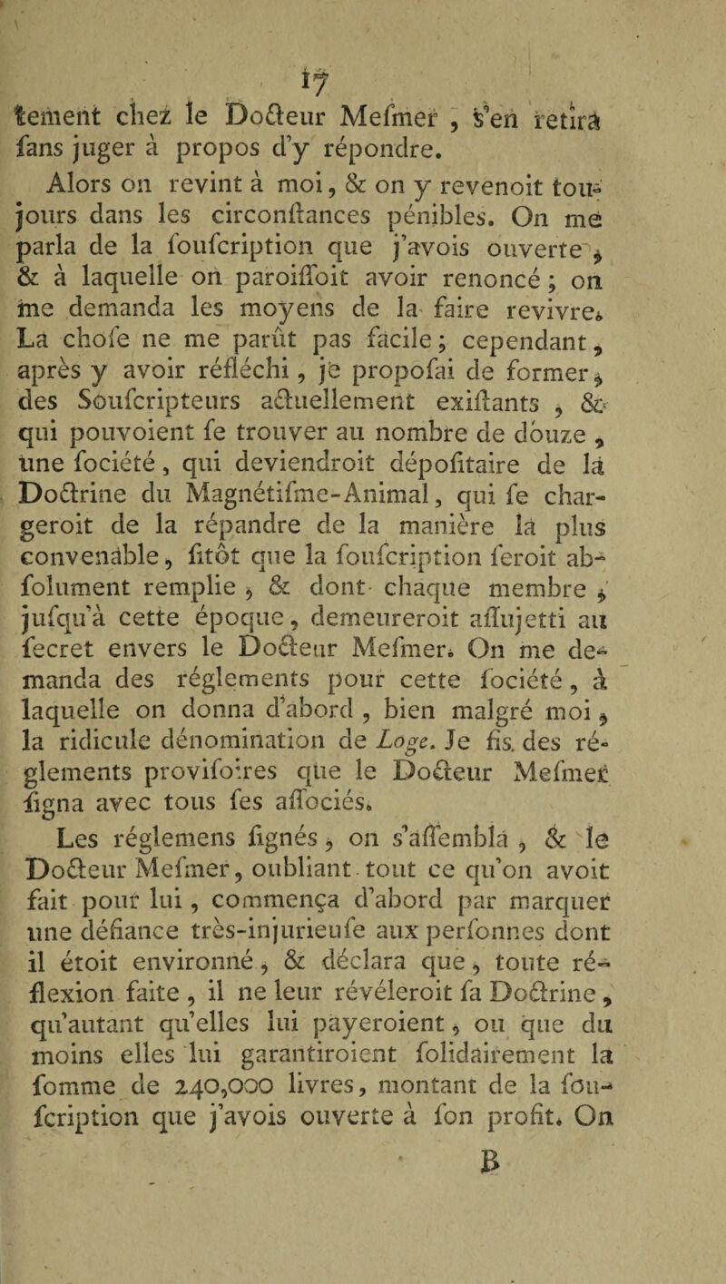 temeiit chez le Do&eur Mefmer , s’en retira fans juger à propos cl’y répondre. Alors on revint à moi, & on y revenoit ton- jours dans les circonflances pénibles. On me parla de la foufcription que j’avois ouverte'1* & à laquelle on paroifloit avoir renoncé ; on me demanda les moyens de la faire revivre* La chofe ne me parût pas facile; cependant, après y avoir réfléchi, je propofai de former * des Soufcripteurs aéhiellement exiAants , &> qui pouvoient fe trouver au nombre de douze , une fociété, qui deviendroit dépofltaire de là Doélrine du Magnétifme-Animal, qui fe char- geroit de la répandre de la manière la plus convenable, fitôt que la foufcription feroit ab- folument remplie $ & dont- chaque membre jufqu’à cette époque, derneureroit aiïujetti au fecret envers le Docteur Mefmen On me de¬ manda des réglements pour cette fociété, à laquelle on donna d’abord , bien malgré moi * la ridicule dénomination de Loge. Je fis. des ré¬ glements provifoires que le Doéteur Mefmer figna avec tous fes aflociés. Les réglemens fignés, on s’àflemblà > & Kle Docteur Mefmer, oubliant tout ce qu’on avoit fait pour lui, commença d’abord par marquer une défiance très-injurieufe aux perfounes dont il étoit environné, & déclara que, toute ré¬ flexion faite , il ne leur révéleroit fa Do&rine , quautant quelles lui payeroient, ou que du moins elles lui garantiroient folidairement la fomme de 240,000 livres, montant de la fou¬ fcription que j’avois ouverte à fon profit. On B