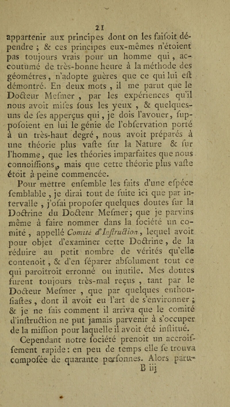 appartenir aux principes dont on les faifoit dé¬ pendre ; & ces principes eux-mêmes n’étoient pas toujours vrais pour un homme qui, ac¬ coutumé de très-bonne heure à la méthode des géomètres, n’adopte guères que ce qui lui eil démontré. En deux mots , il me parut que le Doéteur Mefmer , par les expériences qu’il nous avoir miles fous les yeux , & quelques- uns de fes apperçus qui, je dois l’avouer, fup- pofoient en lui le génie de l’obfervation porté à ùn très-haut degré, nous avoit préparés à une théorie plus vafte fur la Nature & uir l’homme, que les théories imparfaites que nous connoi/îionSp mais que cette théorie plus vaile étoit à peine commencée. Pour mettre enfemble les faits d’une efpéce femblable , je dirai tout de fuite ici que par in¬ tervalle , j’ofai propofer quelques doutes fur la Doctrine du Doéteur Mefmer; que je parvins même à faire nommer dans la fociété un co¬ mité , appellé Comité cTInjlruclion, lequel avoit pour objet d’examiner, cette Doctrine , de la réduire au petit nombre de vérités qu elle contenoit , & d’en féparer abfolument tout ce qui paroiîroit erronné ou inutile. Mes doutes furent toujours très-mal reçus , tant par le Docteur Mefmer , que par quelques enthou- fiaftes , dont il avoit eu l’art de s’environner ; & je ne fais comment il arriva que le comité d’inftruttion ne put jamais parvenir à s’occuper de la million pour laquelle il avoit été inltitue. Cependant notre iociété prenoit un accroii- fement rapide: en peu de temps elle fe trouva çgmpofée de quarante perfonnes. Alors pariv* B üj