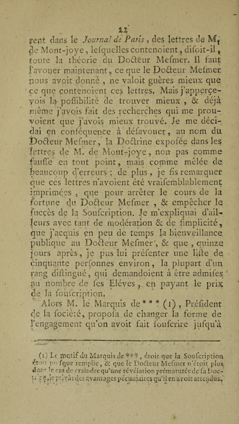 tï dans le Journal dz Paris , des lettres de de Mont-joye, lefquelles contenaient, difoit-il s toute la théorie du Docteur Mefmer. 11 faut ravouer maintenant, ce que le Doéteur Mefmer nous avoit donné , ne valoit guères mieux que ce que conîenoient ces lettres. Mais j’apperçe- yois lar pofîibilité de trouver mieux , & déjà même j’avois fait des recherches qui me prou¬ vaient que j’avois mieux trouvé. Je me déci¬ dai en conféquence à défavouer, au nom du Docteur Mefrner, la Doctrine expoiée dans les lettres de M. de Mont-joye, non pas comme faufTe en tout point, mais comme mêlée de beaucoup d’erreurs : de plus, je fis remarquer que ces lettres n avoient été vraifemblablement imprimées , que pour arrêter le cours de la fortune du Dofteur Mefmer , & empêcher le fucçès de la Soufcription. Je m’expliquai d’ail- leurs avec tant de modération 6c de fimplicité, que j'acquis en peu de temps la bienveillance publique au Doéleur Mefmer', & que , quinze jours après, je pus lui préfenter une liile de cinquante personnes environ, la plupart d’un rang difiingué, qui demandoient à être admifes au nombre de fes Elèves , en payant le prix de, la foufeription. Alors M. le Marquis de*** (i) , Pr.éfident de la fociëîé, propofa de changer la forme de rengagement qu’on avoit fait fouferire jufqu’à è* (i) le ynctif du Marquis de ***, étoit que la Soufcription toit pr- fque remplie, & que le Dodeur Mefmer n'étoit plus «ar.ç -c cas de craindre qu’une révélation prématuréede fa£>oc- p privâtes avantages pécuniaires qu’il en avoit attendus**
