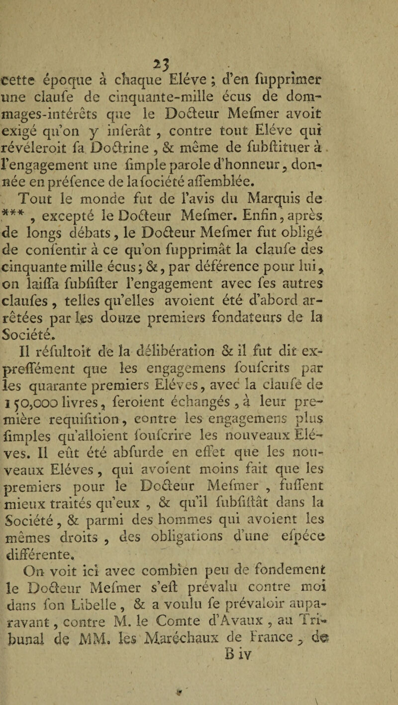 *3 . cette époque à chaque Elève ; d’en fupprimer une claufe de cinquante-mille écus de dom- mages-intérêts que le Do&eur Mefmer avoit exigé qu’on y inférât , contre tout Elève qui révéleroit fa Doctrine , & même de fubflituer à l’engagement une iimple parole d’honneur 5 don¬ née en préfence de lafociété afîemblée. Tout le monde fut de l’avis du Marquis de .*** , excepté le Doéleur Mefmer. Enfin ? après de longs débats, le Doreur Mefmer fut obligé de consentir à ce qu’on fupprimât la claufe des cinquante mille écus; &, par déférence pour lui* on laiffa fubfifter l’engagement avec fes autres claufes , telles quelles avoient été d’abord ar¬ rêtées par les douze premiers fondateurs de la Société. Il réfultoit de la délibération & il fut dit ex- preffément que les engagemens foufcrits par les quarante premiers Elèves, avec la claufe de l 50,000 livres, feroient échangés,à leur pre¬ mière requifition, contre les engagemens plus fimples qu’alloient foufcrire les nouveaux Elè¬ ves. Il eût été abfurde en effet que les nou¬ veaux Elèves , qui avoient moins fait que les premiers pour le Do&eur Mefmer , tuffent mieux traités qu’eux , & qu’il fubfillât dans la Société ? & parmi des hommes qui avoient les mêmes droits , des obligations d’une efpéce différente. On voit ici avec combien peu de fondement le Do&eur Mefmer s’eft prévalu contre moi dans fon Libelle, & a voulu fe prévaloir aupa¬ ravant , contre M. le Comte d’Avaux , au frf* bunal de MM. les Maréchaux de France -> de Biv