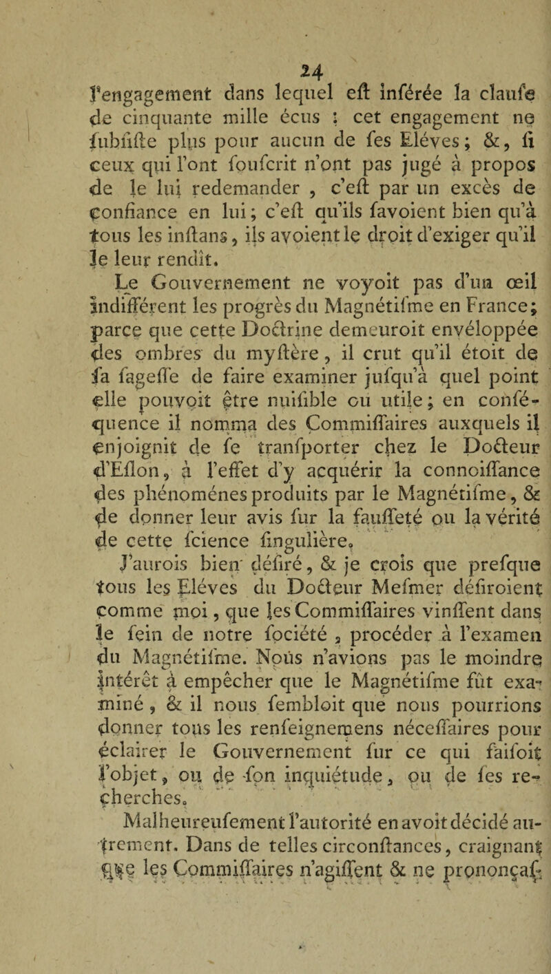 H 1‘engagement clans lequel eft inférée la claufe de cinquante mille écus : cet engagement ne fubfifte plus pour aucun de fes Elèves; &, fi ceux qui l’ont foufcrit n’ont pas jugé à propos de le lifi redemander , c’efi: par un excès de Confiance en lui ; c’efi; qu’ils favoient bien qu’à tous les inftans, ils avoientle droit d’exiger qu’il le leur rendit. Le Gouvernement ne yoyoit pas d’un œil indifférent les progrès du Magnétifme en France; parce que cette Doctrine demeuroit envéloppée des ombres du myffère, il crut qu’il étoit de fa fageffe de faire examiner jufqu’à quel point elle pouvoit être nuifible ou utile; en confé- quence il nomma des Çommiffaires auxquels il enjoignit de fe îranfporter chez le Dodeur d’Éfion, à l’effet d^y acquérir la connoiffance des phénomènes produits par le Magnétifme, & de donner leur avis fur la fauffeté ou la vérité de cette fcience fingulière. J’aurois bien' défiré, & je crois que prefque tous les Elèves du Dodeur Mefmer défiroient comme moi, que les Çommiffaires vinffent dans le fein de notre fociété 3 procéder à l’examen du Magnétifme. Nous n’avions pas le moindre intérêt à empêcher que le Magnétifme fût exa-^ miné , & il nous fembloit que nous pourrions donner tous les renfeignemens néceffaires pour éclairer le Gouvernement fur ce qui faifoit l’objet, ou dp fpn inquiétude 3 ou de fes re¬ cherches. Malheureufement l’autorité en avoit décidé au¬ trement. Dans de telles circonffances, craignanf les Çommiffaires n’agiffent & ne prononça^