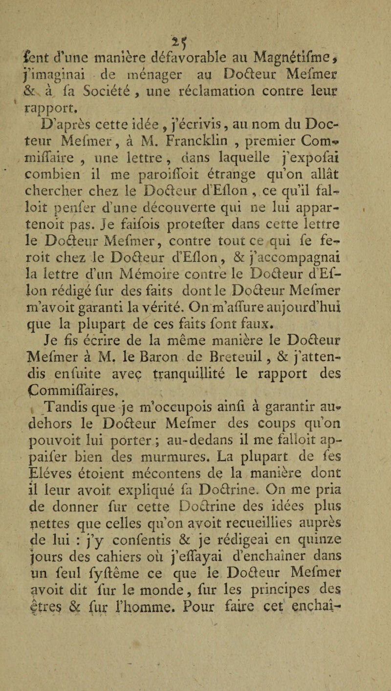 M fent d’une manière défavorable au Magnétifme* j’imaginai de ménager au Doéteur Mefmer & à fa Société , une réclamation contre leur rapport. D’après cette idée , j’écrivis, au nom du Doc¬ teur Mefmer, à M. Francklin , premier Corn-? rniiTaire , une lettre , dans laquelle j’expofai combien il me paroifToit étrange qu’on allât chercher chez le Do&eur d Ellon , ce qu’il fal¬ loir penfer d’une découverte qui ne lui appar- tenoit pas. je faifois protefler dans certe lettre le Doéteur Mefmer, contre tout ce qui fe fe- roit chez le Doéteur d’Eflon, & j’accompagnai la lettre d’un Mémoire contre le Docleur d Ef- lon rédigé fur des faits dont le Docleur Mefmer m’avoit garanti la vérité. On m’afïure aujourd’hui que la plupart de ces faits font faux. Je fis écrire de la même manière le Doéteur Mefmer à M. le Baron de Breteuil , & j’atten¬ dis en fuite avec tranquillité le rapport des CommifTaires. Tandis que je m’occupois ainfi à garantir au> dehors le Docleur Mefmer des coups qu’on pouvoir lui porter ; au-dedans il me falloit ap- paifer bien des murmures. La plupart de fes Elèves étoient mécontens de la manière dont il leur avoir expliqué fa Doélrine. On me pria de donner fur cette Doctrine des idées plus nettes que celles qu’on avoit recueillies auprès de lui : j’y confentis & je rédigeai en quinze jours des cahiers où j’effayai d’enchaîner dans un feul fyftême ce que le Doéleur Mefmer avoit dit lur le monde, fur les principes des çtres & fur l’homme. Pour faire cet enchaî-