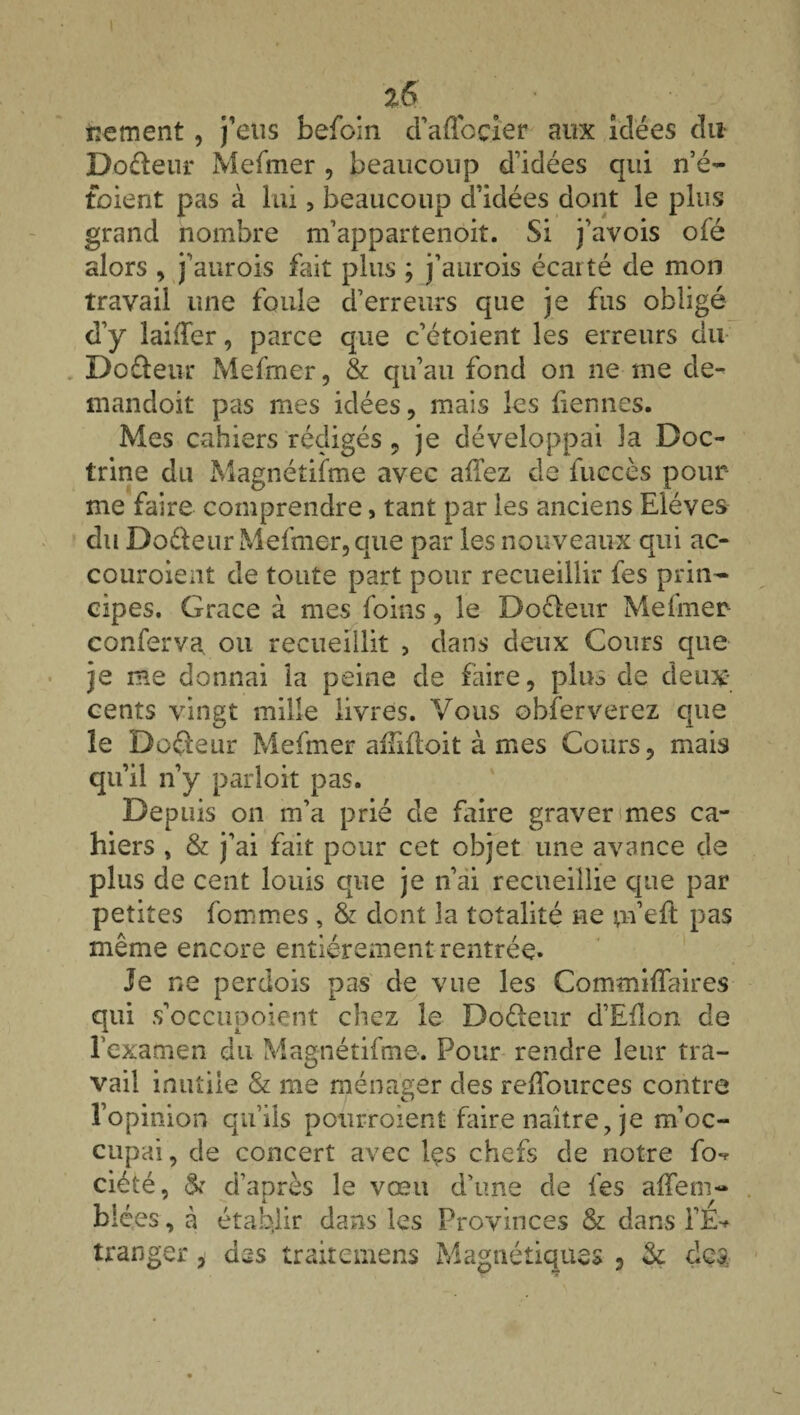 frement, j'eus befoin d’aflbçier aux idées du Doâeur Mefmer , beaucoup d’idées qui n’é- toient pas à lui, beaucoup d’idées dont le plus grand nombre m’appartenoit. Si j’avois ofé alors , j’aurois fait plus ; j’aurois écarté de mon travail une foule d’erreurs que je fus obligé d’y laiffer, parce que c’étoient les erreurs du Do fleur Mefmer, & qu’au fond on ne me de- mandoit pas mes idées, mais les bennes. Mes cahiers rédigés , je développai la Doc¬ trine du Magnétifme avec aiïez de fuccès pour- me faire comprendre, tant par les anciens Elèves du Do&eur Mefmer, que par les nouveaux qui ac- couroient de toute part pour recueillir fes prin¬ cipes. Grâce à mes foins, le Dofleur Meimer- conferva. ou recueillit , dans deux Cours que je me donnai la peine de faire, pins de deux* cents vingt mille livres. Vous obferverez que le Dofleur Mefmer aiîxdoit à mes Cours, mais qu’il n’y parloit pas. Depuis on m’a prié de faire graver mes ca¬ hiers , & j’ai fait pour cet objet une avance de plus de cent louis que je n’ai recueillie que par petites fommes , & dont la totalité ne m’eft pas même encore entièrement rentrée. Je ne perdois pas de vue les Commilîaires qui s’occupoient chez le Dofteur d’Eflon de l’examen du Magnétifme. Pour rendre leur tra¬ vail inutile & me ménager des reffources contre l’opinion qu’ils pourroient faire naître, je m’oc¬ cupai, de concert avec Içs chefs de notre fov ciété, & d’après le vœu d’une de fes alTem- blées, à établir dans les Provinces & dans l’E-* tranger, des traitemens Magnétiques , Sç dç&