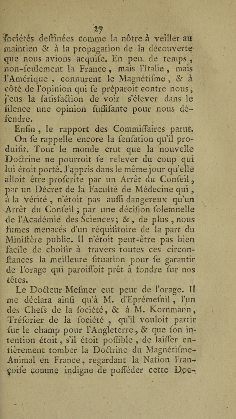 *7 a Tociétés deftînées comme la nôtre à veiller au maintien & à la propagation de la découverte que nous avions acquife. En peu de temps , non-feulement la France , mais l’Italie , mais l’Amérique , connurent le Magnétifme , & à côté de l’opinion qui fe préparoit contre nous, j’eus la fatisfaélion de voir s’élever dans le filence une opinion fuffifante pour nous dé¬ fendre. Enfin , le rapport des Commiffaires parut. On fe rappelle encore la fenfation qu’il pro- duifit. Tout le monde crut que la nouvelle Doctrine ne pourroit fe relever du coup qui lui étoit porté. J’appris dans le même jour quelle alloit être profente par un Arrêt du Confeil 3 par un Décret de la Faculté de Médecine qui, à la vérité , n’étoit pas auffi dangereux qu’un Arrêt du Confeil ; par une décifion folernnelle de l’Académie des Sciences ; & , de plus , nous fumes menacés d’nn réquisitoire de la part du Miniftère public. Il n’étoit peut-être pas bien facile de choifir à travers toutes ces circon- fiances la meilleure fituation pour fe garantir de l’orage qui paroiffoit prêt à fondre fur nos têtes. Le Doéteur Mefmer eut peur de l’orage. 11 me déclara ainfi qu’à M. d’Eprémefnil , l’un des Chefs de la fociété, & à M. Korrimann, Tréforier de la fociété , qu’il vouloit partir fur le champ pour l’Angleterre, & que fon in¬ tention étoit, s’il étoit pofîible , de laiffer en¬ tièrement tomber la Doêhine du Magnétifme- Animal en France, regardant la Nation Fran- çoife comme indigne de pofféder cette Dpc-