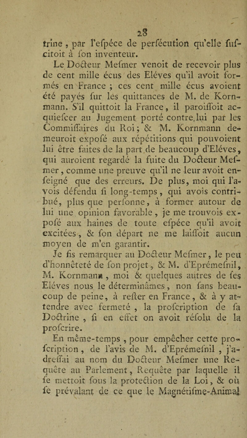 2§ trine , par l’efpéce de perfécution qu’elle fuf- citoit à fon inventeur. Le Dodeur Mefmer venoit de recevoir plus de cent mille écus des Elèves qu’il avoit for¬ més en France ; ces cent mille écus avoient été payés fur les quittances de M. de Korn- mann. S'il quittoit la France, il paroiffoit ac- quiefcer au jugement porté contre,lui par les Commifïaires du Roi ; & M. Kornmann de- meuroit expofé aux répétitions qui pouvoient lui être faites de la part de beaucoup d’Eléves, qui auroient regardé la fuite du Do&eur Mef- mer, comme une preuve qu’il ne leur avoit en~ feigne que des erreurs. De plus, moi qui l’a- vois défendu fi long-temps , qui avois contri¬ bué, plus que perfonne, à former autour de lui une opinion favorable, je me trouvois ex¬ pofé aux haines de toute efpéce quil avoit excitées , & fon départ ne me laifToit aucun moyen de m’en garantir. Je fis remarquer au Doéleur Mcfmer, le peu d’honnêteté de fon projet, & M. d’Eprémefnil, M. Kornmann , moi & quelques autres de (es Elèves nous le déterminâmes, non fans beau¬ coup de peine, à refter en France, & à y at¬ tendre avec fermeté , la profcripîion de fa Doctrine , fi en effet on avoit réfolu de la profcrire. En même-temps , pour empêcher cette pro~ fcription , de l’avis de M. d’Eprémefnil , j’a- drefifai au nom du Docteur Mefmer une Re¬ quête au Parlement, Requête par laquelle il ie mettoit fous la protection de la Loi, & ou le prévalant de ce que le Magnétifmç-Animal