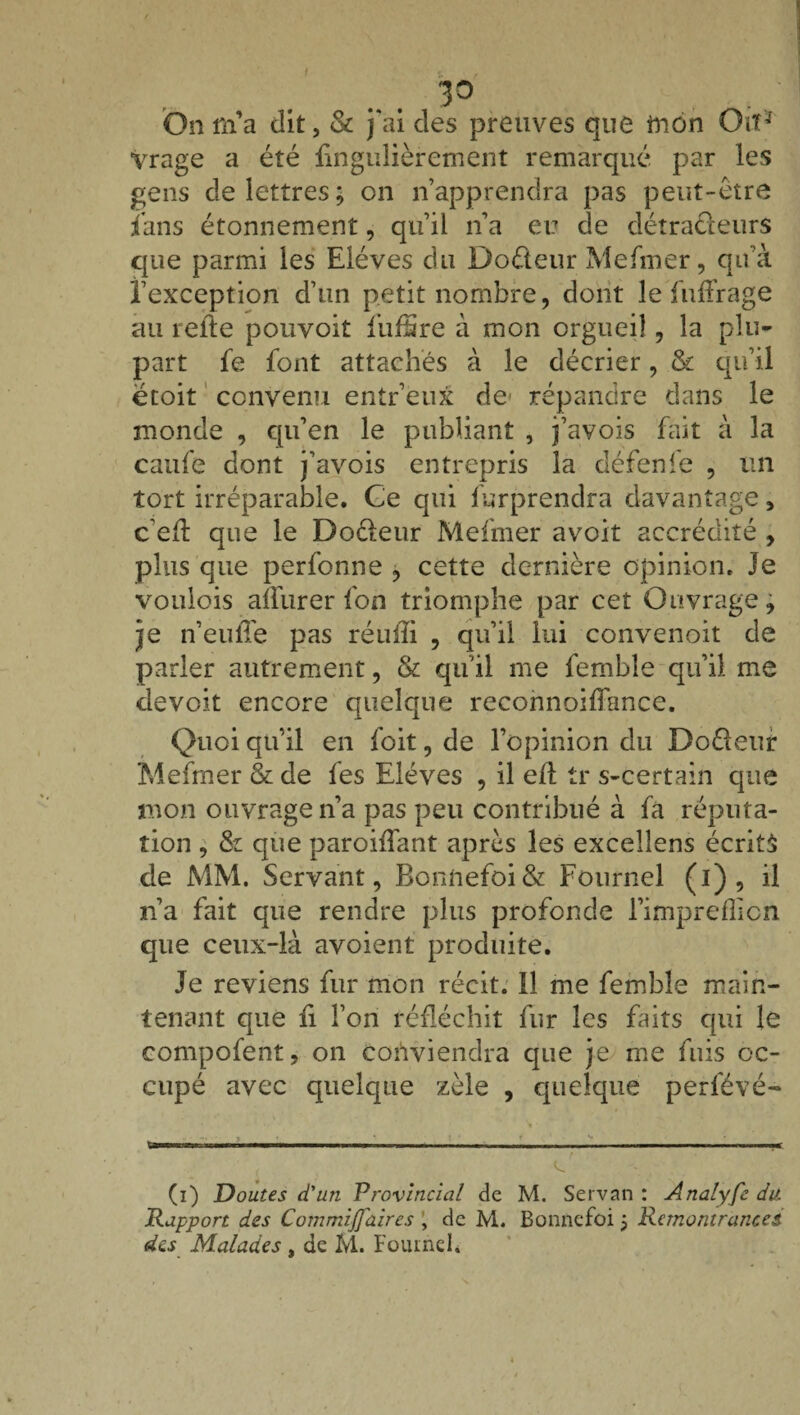 I 3° On ni a dit, & j'ai des preuves que mon Oiï* Vrage a été iingulièrement remarqué par les gens de lettres; on n’apprendra pas peut-être fans étonnement, qn’ ii n’a eu de détracteurs que parmi les Elèves du Do&eur Mefmer, qu’à l’exception d’un petit nombre, dont le fuffrage au relie pourvoit fnfSre à mon orgueil, la plu¬ part fe font attachés à le décrier, & qu’il ëtoit convenu entr’eux de* répandre dans le monde , qu’en le publiant , i’avois fait à la caufe dont j’avois entrepris la défenfe , un tort irréparable. Ge qui furprendra davantage, c eft que le Doéleur Mefmer avoit accrédité , plus que perfonne , cette dernière opinion. Je voulois afïurer fon triomphe par cet Ouvrage, je n’euffe pas réuffi , qu’il lui convenoit de parler autrement, & qu’il me femble qu’il me devoit encore quelque reconnoiffance. Quoi qu’il en foit, de l’opinion du Doéleur Mefmer & de fes Elèves , il efl tr s-certain que mon ouvrage n’a pas peu contribué à fa réputa¬ tion , & que paroiffant après les excellens écrite de MM. Servant, Boniiefoi& Fournel (i), il n’a fait que rendre plus profonde l’imprefîicn que ceux-là avoient produite. Je reviens fur mon récit. 11 me femble main¬ tenant que ii l’on réfléchit fur les faits qui le compofent, on conviendra que je me fuis oc¬ cupé avec quelque zèle , quelque perfévé- (i) Doutes d'un Provincial de M. Servan : Analyfe du. Rapport des Commijfaires , de M. Bonnefoi 5 Remontrances des Malades , de M. Fouineb \