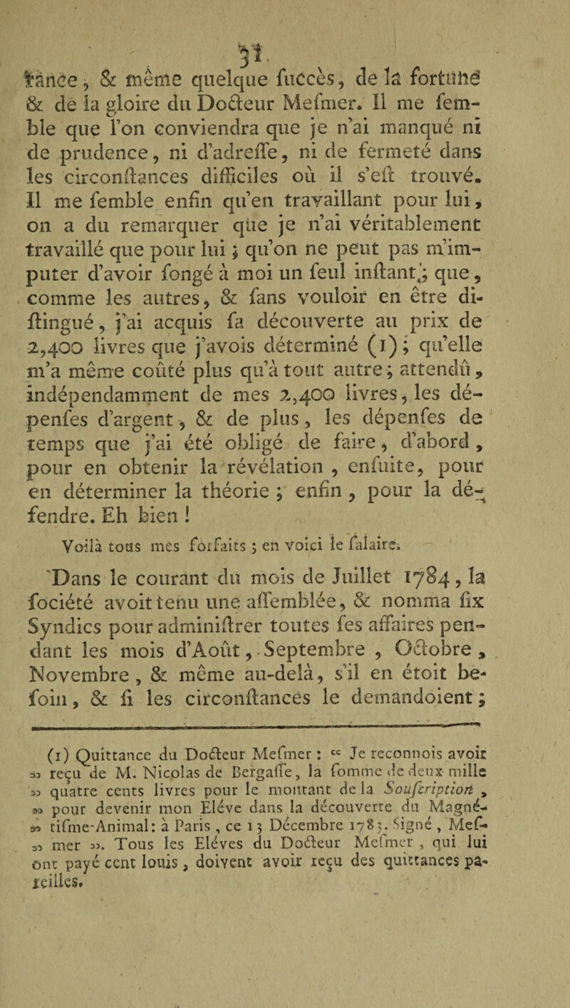 lânce, & même quelque fuccès, de la fortuné & de la gloire du Docteur Mefmer. Il me fem- ble que Ton conviendra que je n’ai manqué ni de prudence, ni d’adreffe, ni de fermeté dans les circondances difficiles où il s’eft trouvé. Il me femble enfin qu’en travaillant pour lui, on a du remarquer que je n’ai véritablement travaillé que pour lui ; qu’on ne peut pas m’im¬ puter d’avoir fongé à moi un feul mitant,'; que , comme les autres, & fans vouloir en être di- ftingué, j’ai acquis fa découverte au prix de 2,400 livres que j’avois déterminé (1); quelle m’a même coûté plus qu’à tout autre; attendu, indépendamment de mes 2,400 livres, les dé- penfes d’argent, & de plus, les dépendes de temps que j’ai été obligé de faire, d’abord , pour en obtenir la révélation , eniuite, pour en déterminer la théorie ; enfin , pour la dé¬ fendre. Eh bien ! Voilà tous mes forfaits ; en voici le falaire. 'Dans le courant du mois de Juillet 1784, la fociété avoit tenu une affemblée, & nomma lix Syndics pour adminillrer toutes fes affaires pen¬ dant les mois d’Août, Septembre , Octobre , Novembre, & même au-delà, s’il en étoit he- foin, & fi les circonflancês le demandoient ; (1) Quittance du Do&eur Mefmer: cc Je reconnois avoir « reçu de M. Nicolas de Dergalîe, la fomme de deux mille as quatre cents livres pour le montant de ia Soufcriptiort , m pour devenir mon Elève dans la découverte du Magné- •> tifme-Animal: à Paris , ce 13 Décembre 1783. Signé , Mef- 33 mer 33. Tous les Elèves du Doéteur Mefmer , qui lui ont payé cent louis, doivent avoir reçu des quittances pa¬ reilles.