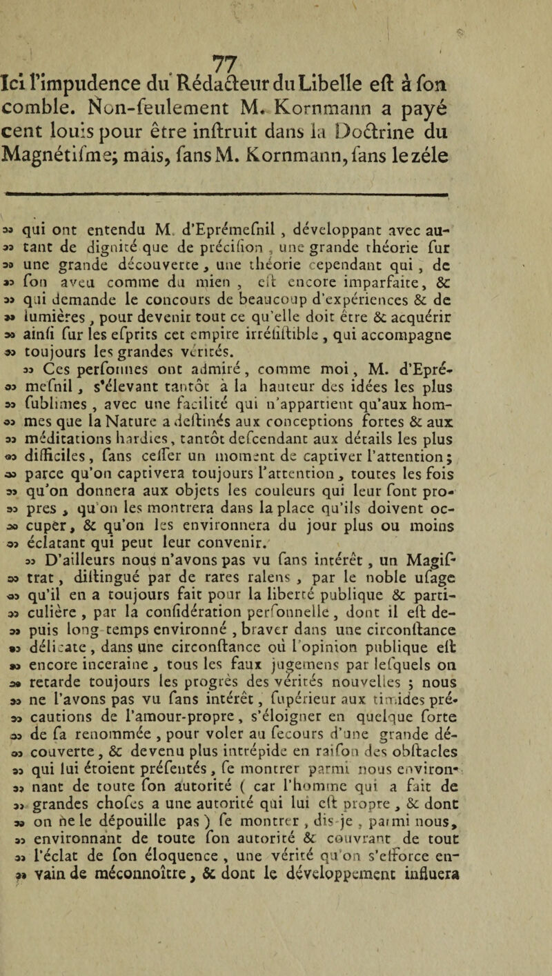 4fix- 77 Ici l'impudence du Rédacteur du Libelle eft à fon comble. Non-feulement M. Kornmann a payé cent louis pour être inftruit dans la Do&rine du Magnétifme; mais, fansM. Kornmann, fans le zélé » qui ont entendu M. d’Eprémefnil , développant avec all¬ as tant de dignité que de précifion , une grande théorie fur oo une grande découverte , une théorie cependant qui , de 00 Ton aveu comme du mien , cil encore imparfaite, & as qui demande le concours de beaucoup d'expériences & de »» lumières , pour devenir tout ce qu’elle doit être & acquérir » ainfi fur les efprics cet empire irréliftible , qui accompagne <53 toujours les grandes vérités. 53 Ces performes ont admiré, comme moi, M. d’Epré- 03 mefnil, s’élevant tantôt à la hauteur des idées les plus os fublimes , avec une facilité qui n’appartient qu’aux hom- 03 mes que la Nature a deftinés aux conceptions fortes & aux os médications hardies, tantôt defeendant aux détails les plus «3 difficiles, fans celfer un moment de captiver l’attention; » parce qu’on captivera toujours 1*attention, toutes les fois os qu’on donnera aux objets les couleurs qui leur font pro¬ os près , qu’on les montrera dans la place qu’ils doivent oc- .» cuper, & qu’on les environnera du jour plus ou moins 03 éclatant qui peut leur convenir. 33 D’ailleurs nous n’avons pas vu fans intérêt, un Magif- »3 trat, diftingué par de rares ralens , par le noble ufage 03 qu’il en a toujours fait pour la liberté publique & parti- 03 culière , par la confidération perfonnelie, donc il eft de- os puis long temps environné , braver dans une circonftance « délicate, dans une circonftance où l’opinion publique eft »o encore inceraine, tous les faux ju^emens par lefquels on o» retarde toujours les progrès des vérités nouvelles ; nous os ne l’avons pas vu fans intérêt, fupérieur aux timides pré- 03 cautions de l’amour-propre, s’éloigner en quelque forte as de fa renommée , pour voler au fecours d’une grande dé¬ os couverte, & devenu plus intrépide en raifon des obftacles os qui lui étoient préfentés, fe montrer parmi nous environ- os nant de toute fon autorité ( car l’homme qui a fait de o> grandes chofes a une autorité qui lui eft propre , & dont: oa on ne le dépouille pas ) fe montrer , dis je , parmi nous, os environnant de toute fon aucoriré & couvrant de tout os l’éclat de fon éloquence , une vérité qu’on s’efforce en- o» vain de méconnoître, & dont le développement influera