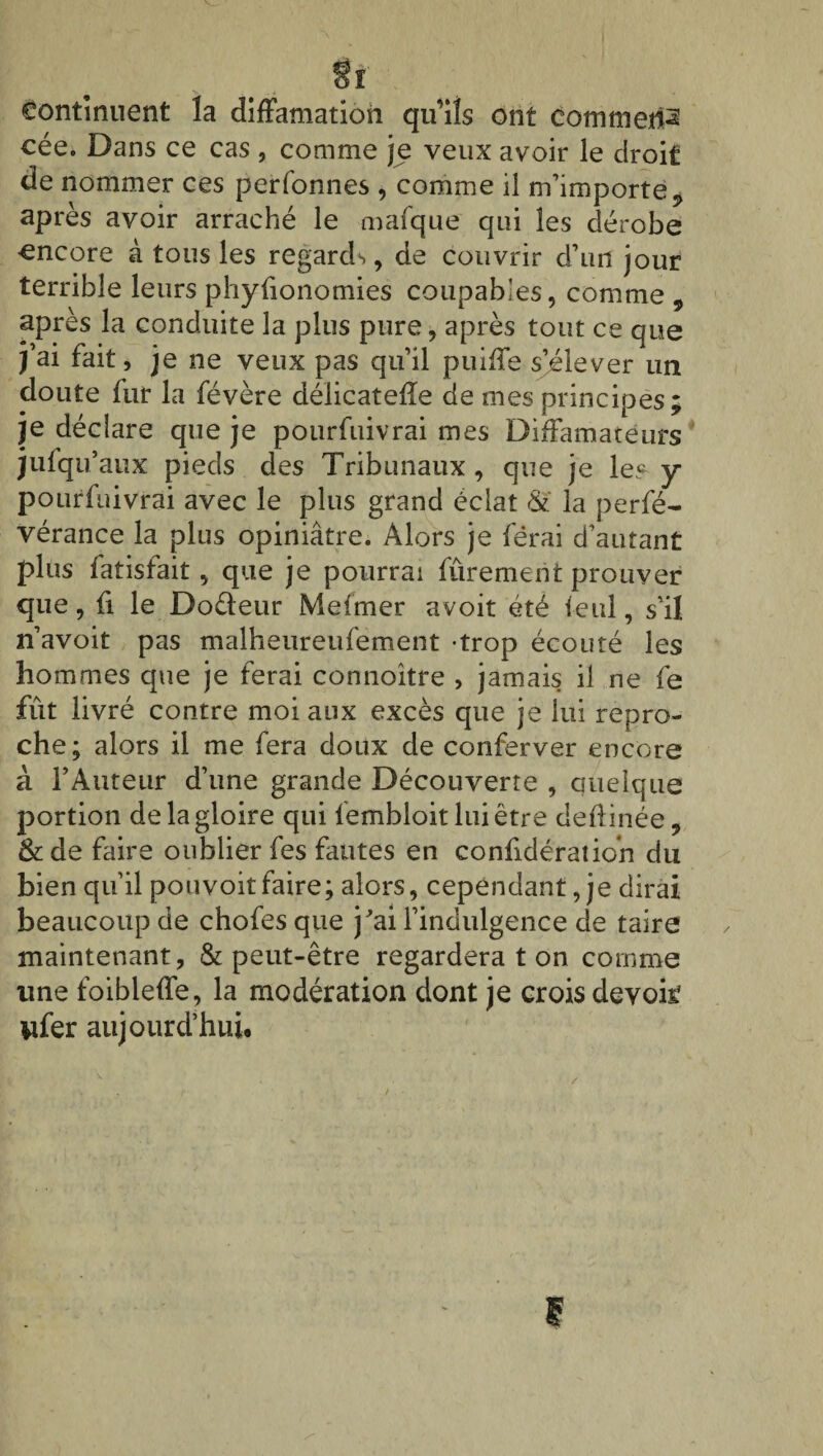 O ï continuent la diffamation qu’Üs ont êomtneiP cée. Dans ce cas , comme je veux avoir le droit de nommer ces perfonnes , comme il m’importe^ après avoir arraché le mafque qui les dérobe encore à tous les regards, de couvrir d’un jour terrible leurs phyfionomies coupables, comme , après la conduite la plus pure, après tout ce que j’ai fait, je ne veux pas qu’il puiffe s)élever un doute fur la févère délicatefle de mes principes; je déclare que je pourfuivrai mes Diffamateurs jufqu’aux pieds des Tribunaux , que je les y pourfuivrai avec le plus grand éclat &' la perfé- vérance la plus opiniâtre. Alors je ferai d’autant plus fatisfait, que je pourrai fûrement prouver que, fi le Do&eur Mefmer avoit été feul, s’il n’avoit pas malheureufement -trop écouté les hommes que je ferai connaître , jamais il ne fe fût livré contre moi aux excès que je lui repro¬ che; alors il me fera doux de conferver encore à l’Auteur d’une grande Découverte , quelque portion de la gloire qui lembloit lui être deflinée9 & de faire oublier fes fautes en confidération du bien qu’il pouvoitfaire; alors, cependant, je dirai beaucoup de chofes que j'ai l’indulgence de taire maintenant, & peut-être regardera t on comme une foibleffe, la modération dont je crois devoir wfer aujourd’hui.