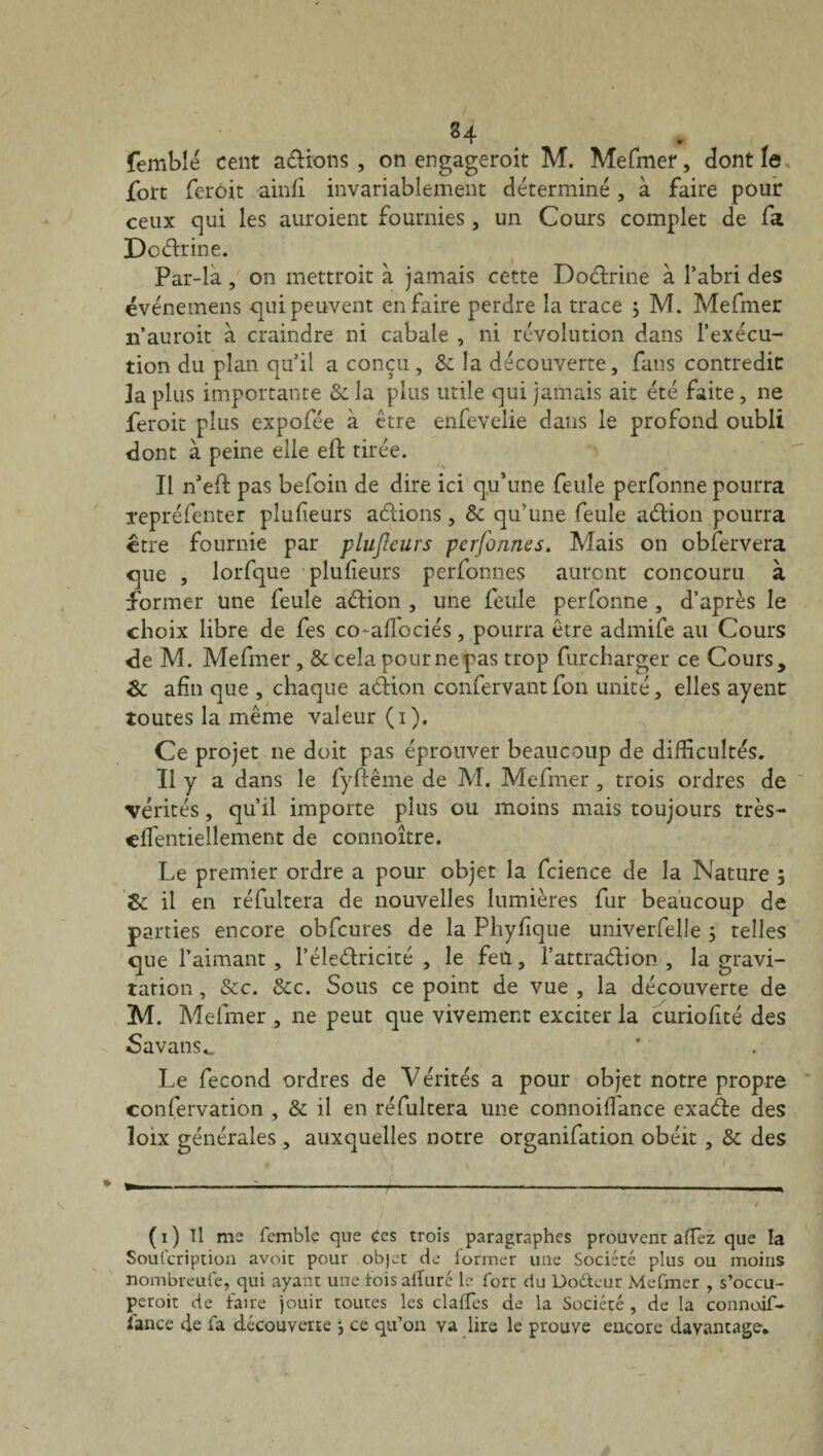 84 . femblé cent avions, on engageroit M. Mefmer, dont le fort ferôit ainfi invariablement déterminé, à faire pour ceux qui les auroient fournies, un Cours complet de fa Dodrine. Par-la, on mettroit à jamais cette Doctrine à l’abri des événemens qui peuvent en faire perdre la trace ; M. Mefmer 11’auroit à craindre ni cabale , ni révolution dans l’exécu¬ tion du plan qu’il a conçu, 8c la découverte, fans contredit 3a plus importante 3c la plus utile qui jamais ait été faite, ne feroit plus expofée à être enfevelie dans le profond oubli dont à peine elle eft tirée. Il n’efl pas befoin de dire ici qu’une feule perfonne pourra l'epréfenter plufieurs adions, 8c qu’une feule adion pourra être fournie par plufieurs pcrfonnes. Mais on obfervera que , lorfque plufieurs perfonnes auront concouru à former une feule adion , une feule perfonne, d’après le choix libre de fes co*affociés, pourra être admife au Cours de M. Mefmer , & cela pour ne pas trop furcharger ce Cours, 8c afin que , chaque adion confervant fon unité, elles ayent toutes la même valeur (1). Ce projet ne doit pas éprouver beaucoup de difficultés. Il y a dans le fyftême de M. Mefmer , trois ordres de vérités, qu’il importe plus ou moins mais toujours très- effientiellement de connoître. Le premier ordre a pour objet la fcience de la Nature 5 8c il en réfultera de nouvelles lumières fur beaucoup de parties encore obfcures de la Phyfique univerfelle 5 telles que l’aimant , l’éledricité , le feu, l’attradion , la gravi¬ tation , &c. 8cc. Sous ce point de vue , la découverte de M. Mefmer , ne peut que vivement exciter la curiofité des SavanSc. Le fécond ordres de Vérités a pour objet notre propre confervation , & il en réfultera une connoiflance exade des loix générales , auxquelles notre organifation obéit , 8c des (1) Il me femble que Ces trois paragraphes prouvent afTez que la Soufcription avoir pour objet de former une Société plus ou moins nombreufe, qui ayant une tois alluré le fort du Doéteur Mefmer , s’occu- peroit de faire jouir toutes les clalfes de la Société , de la connodf- ïance de la découverte j ce qu’on va lire le prouve encore davantage.