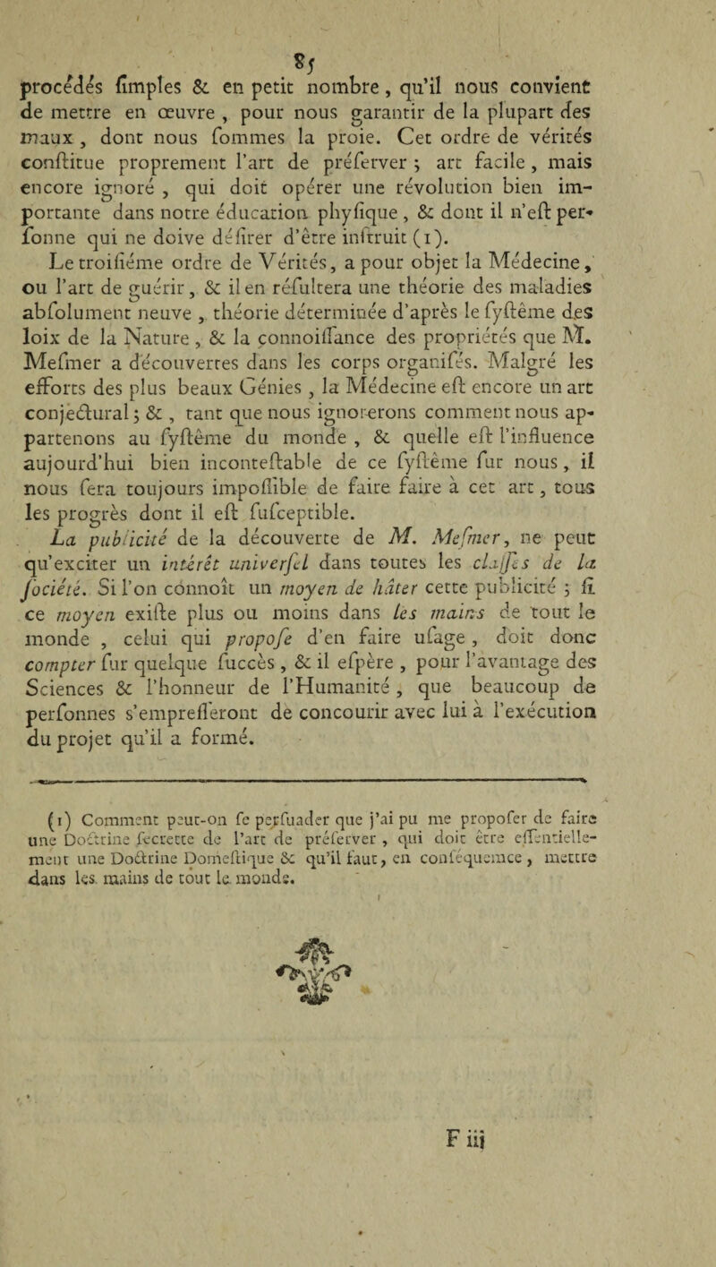 *5 procédés (Impies &. en petit nombre, qu’il nous convient de mettre en œuvre , pour nous garantir de la plupart des maux , dont nous fommes la proie. Cet ordre de vérités conftitue proprement l’art de préferver ; art facile , mais encore ignoré , qui doit opérer une révolution bien im¬ portante dans notre éducation phylique , & dont il n’eftper* donne qui ne doive délirer d’être inftruit (i). Letroiliéme ordre de Vérités, a pour objet la Médecine, ou l’art de guérir, & il en résultera une théorie des maladies abfolument neuve , théorie déterminée d’après le fyftême des loix de la Nature, & la connoilfance des propriétés que M. Mefmer a découvertes dans les corps organifés. Malgré les efforts des plus beaux Génies , la Médecine eft encore un art conjectural; & , tant que nous ignorerons comment nous ap¬ partenons au fyftême du monde , & quelle eft l’influence aujourd’hui bien inconteftable de ce fyftême fur nous, il nous fera toujours impoliible de faite faire à cet art, tous les progrès dont il eft fufceptible. La publicité de la découverte de M. Mefmer, ne peut qu’exciter un intérêt univerfcl dans toutes les cLajfes de La Jociété. Si l’on connoît un moyen de hâter cette publicité ; fl ce moyen exifte plus ou moins dans Les mains de tout le monde , celui qui propofe d’en faire ufage , doit donc compter fur quelque fuccès , & il efpère , pour l’avantage des Sciences & l’honneur de l’Humanité , que beaucoup de perfonnes s’emprefleront de concourir avec lui à l’exécution du projet qu’il a formé. (i) Comment peuc-on fe perfuader que j’ai pu me propofer de faire une Doctrine fecrette de l’arc de préferver , qui doit être effeiitielle- ment une Dodtrine Domeftique &c qu’il faut, en conféquemce , mettre flans les. mains de tout le. mouds. Fiii