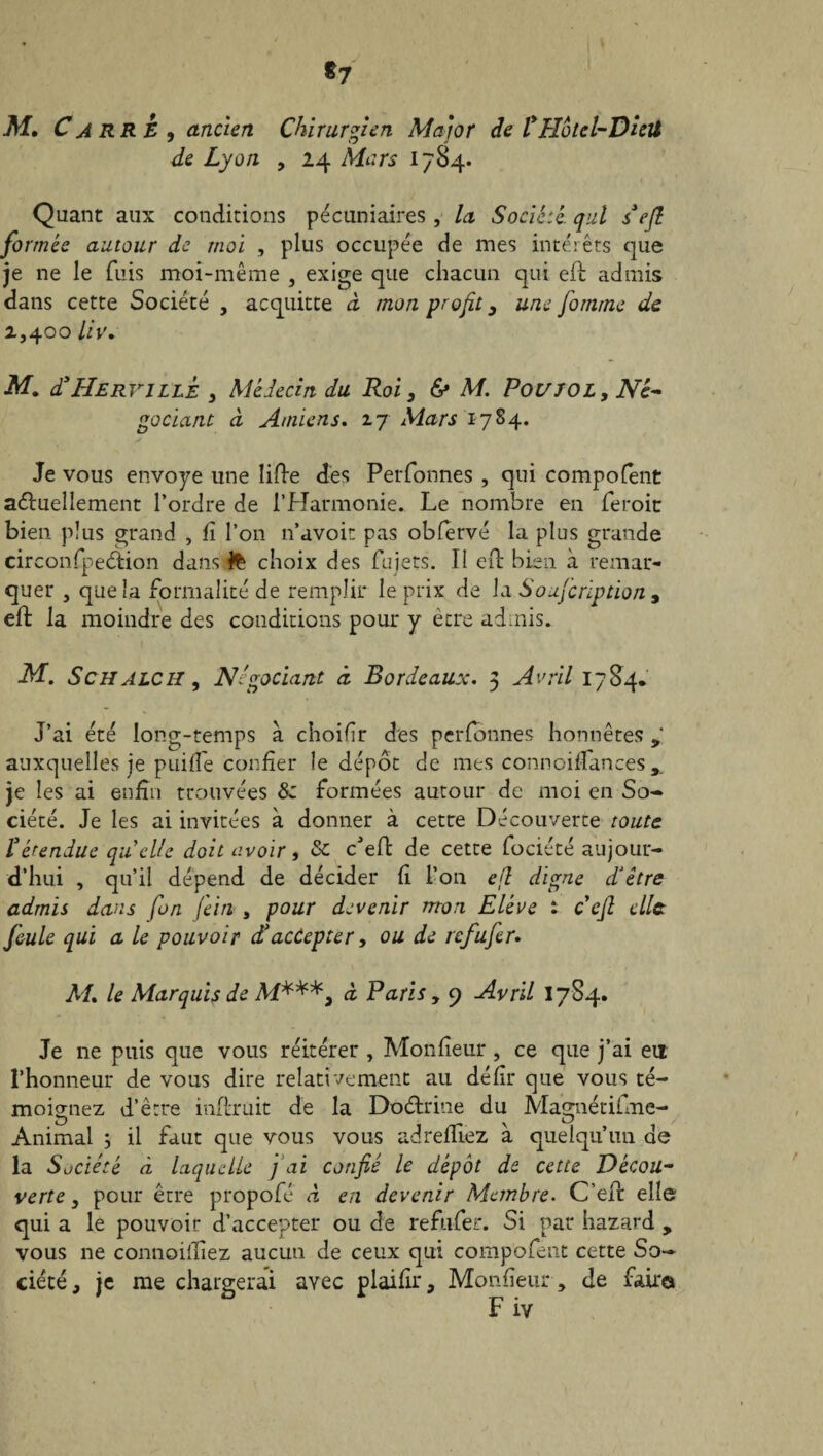 *7 M. Carre* ancien Chirurgien Major de l* Hotel-Dieil * Cj J de Lyon > 24 Mars 1784. Quant aux conditions pécuniaires , la Société, qui s*e(l formée autour de moi , plus occupée de mes intérêts que je ne le fuis moi-même , exige que chacun qui eft admis dans cette Société , acquitte à mon profit 3 une fomme de 2,400 liv. M. d*Herville 3 Médecin du Roi, & M. Poujol, Né- godant à Amiens. 2.7 Mars 1784. Je vous envoyé une lifte des Perfonnes , qui compofent aduellement l’ordre de l’Harmonie. Le nombre en feroit bien plus grand , fi l’on n’avoit pas obfervé la plus grande circonfpedion dans 1% choix des fuiets. Il eft bien à remar¬ quer , que la formalité de remplir le prix de la Soufcription , eft la moindre des conditions pour y être admis. M. S c H A LC il, Négociant à Bordeaux. 3 Avril 1784, J’ai été long-temps à choifîr des perfonnes honnêtes g auxquelles je puifi'e confier le dépôt de mes connoifiances,. je les ai enfin trouvées 8z formées autour de moi en So¬ ciété. Je les ai invitées à donner à cette Découverte toute C étendue quelle doit avoir, & c'eft de cette fociété aujour¬ d’hui , qu’il dépend de décider fi l’on efl digne d’être admis dans fin fein , pour devenir mon Elève t cefi clic feule qui a le pouvoir dé accepter y ou de refufir. M. le Marquis de M***, à Paris, 9 Avril 1784. Je ne puis que vous réitérer , Monfteur , ce que j’ai en l’honneur de vous dire relativement au défit* que vous té¬ moignez d’être inftruit de la Dodrine du Magnétifme- Animal ; il faut que vous vous adrefttez à quelqu’un de la Société à laquelle fiai confié le dépôt de cette Décou¬ verte 3 pour être propofé à en devenir Membre. C’eft elle qui a le pouvoir d’accepter ou de refufer. Si par hazard , vous ne connoiftiez aucun de ceux qui compofent cette So¬ ciété, je me chargerai avec plaifir, Monfîeur, de faire