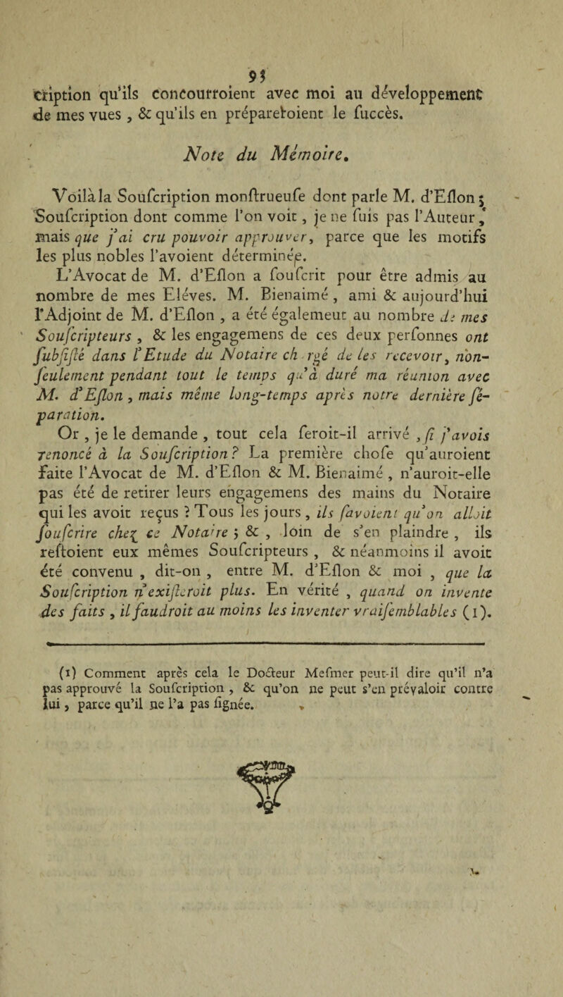 9$ cription qu’ils concourroient avec moi au développement de mes vues, & qu’ils en prépareboient le fuccès. Note du Mémoire. Voilàla Soufcription monftrueufe dont parle M. d’Efîon; Soufcription dont comme l’on voit, je ne fuis pas l’Auteur,* mais que j ai cru pouvoir approuver, parce que les motifs les plus nobles l’avoient déterminée. L’Avocat de M. d’Eflon a fouferit pour être admis au nombre de mes Elèves. M. Bienaimé , ami & aujourd’hui l’Adjoint de M. d’Eflon , a été égalemeut au nombre d; mes Souscripteurs , & les engagemens de ces deux perfonnes ont fubjiflê dans l'Etude du Notaire ch rgé de tes recevoir, rion~ Jeulerncnt pendant tout le temps qu’à duré ma réunion avec A/. d'Efon , mais même long-temps apres notre dernière Sé¬ paration. Or , je le demande , tout cela feroit-il arrivé , fi f avais renoncé à la Soufcription ? La première chofe qu’auroient faite l’Avocat de M. d’Eflon & M. Bienaimé , n’auroit-elle pas été de retirer leurs engagemens des mains du Notaire qui les avoir reçus ? Tous les jours , ils favaient quon allait fouferire che^ ce Notaire ÿ & , loin de s’en plaindre , ils reftoient eux mêmes Soufcripteurs , & néanmoins il avoir été convenu , dit-on , entre M. d’Eflon & moi , que la Soufcription n exifieroit plus. En vérité , quand on invente des faits , ilfaudroit au moins les inventer vraijemblables (i). (i) Comment après cela le Doéteur Mefmer peut-il dire qu’il n’a pas approuvé la Soufcription , 6c qu’on ne peut s’en prévaloir contre lui, parce qu’il ne l’a pas lignée. , <