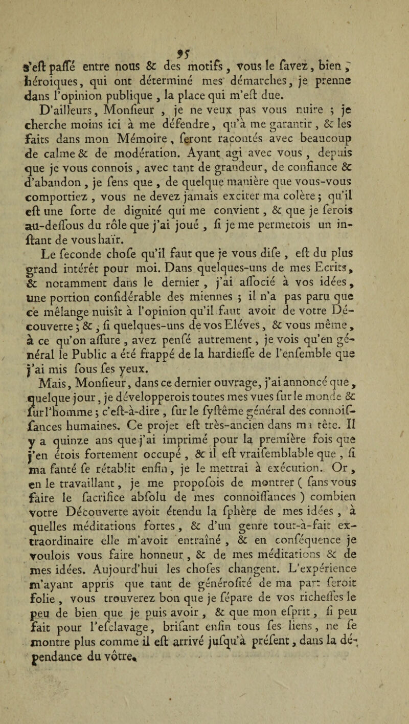 s'eft palïe entre nous 8c des motifs, vous le favez, bien ^ héroïques, qui ont déterminé mes démarches, je prenne dans l’opinion publique , la place qui m’eft due. D’ailleurs, Moniteur , je neveux pas vous nuire ; je cherche moins ici à me défendre, qu’à me garantir , 8c les faits dans mon Mémoire , feront racontés avec beaucoup de calme & de modération. Ayant agi avec vous , depuis que je vous connois , avec tant de grandeur, de confiance 8c d’abandon , je fens que , de quelque manière que vous-vous comportiez , vous ne devez jamais exciter ma colère; qu’il eft une forte de dignité qui me convient, 8c que je ferois au-defifous du rôle que j’ai joué , fi je me permetois un in- flant de vous haïr. Le fécondé chofe qu’il faut que je vous dife , eft du plus grand intérêt pour moi. Dans quelques-uns de mes Ecrits, & notamment dans le dernier , j’ai alfocié à vos idées, Une portion confidérable des miennes ; il n’a pas paru que ce mélange nuisît à l’opinion qu’il faut avoir de votre Dé¬ couverte ; 8c - fi quelques-uns de vos Elèves, & vous même , à ce qu’on alfure , avez penfé autrement, je vois qu’en gé¬ néral le Public a été frappé de la hardielfe de l’enfemble que j’ai mis fous fes yeux. Mais, Moniteur, dans ce dernier ouvrage, j’ai annoncé que , quelque jour, je développerais toutes mes vues fur le monde 8c fur l'homme ; c’eft-à-dire , fur le fyftême général des connoif» fances humaines. Ce projet eft très-ancien dans m i tête. Il y a quinze ans que j’ai imprimé pour la première fois que j’en étois fortement occupé , & il eft vraifemblable que , fi ma fanté fe rétablit enfin, je le mettrai à exécution. Or, en le travaillant, je me propofois de montrer ( fans vous faire le facrifice abfolu de mes connoiflances ) combien votre Découverte avoir étendu la fphère de mes idées , à quelles méditations fortes , & d’un genre tour-à-fait ex¬ traordinaire elle m’avoir entraîné , & en conféquence je voulois vous faire honneur , 8c de mes méditations & de mes idées. Aujourd’hui les chofes changent. L’expérience m’ayant appris que tant de généralité de ma part ferait folie , vous trouverez bon que je fépare de vos richelles le peu de bien que je puis avoir , & que mon efprit, iî peu fait pour l’efclavage, brifant enfin tous fes liens, ne fe montre plus comme il eft arrivé jufqu’à préfent, dans la de-*, pendance du vôtre*