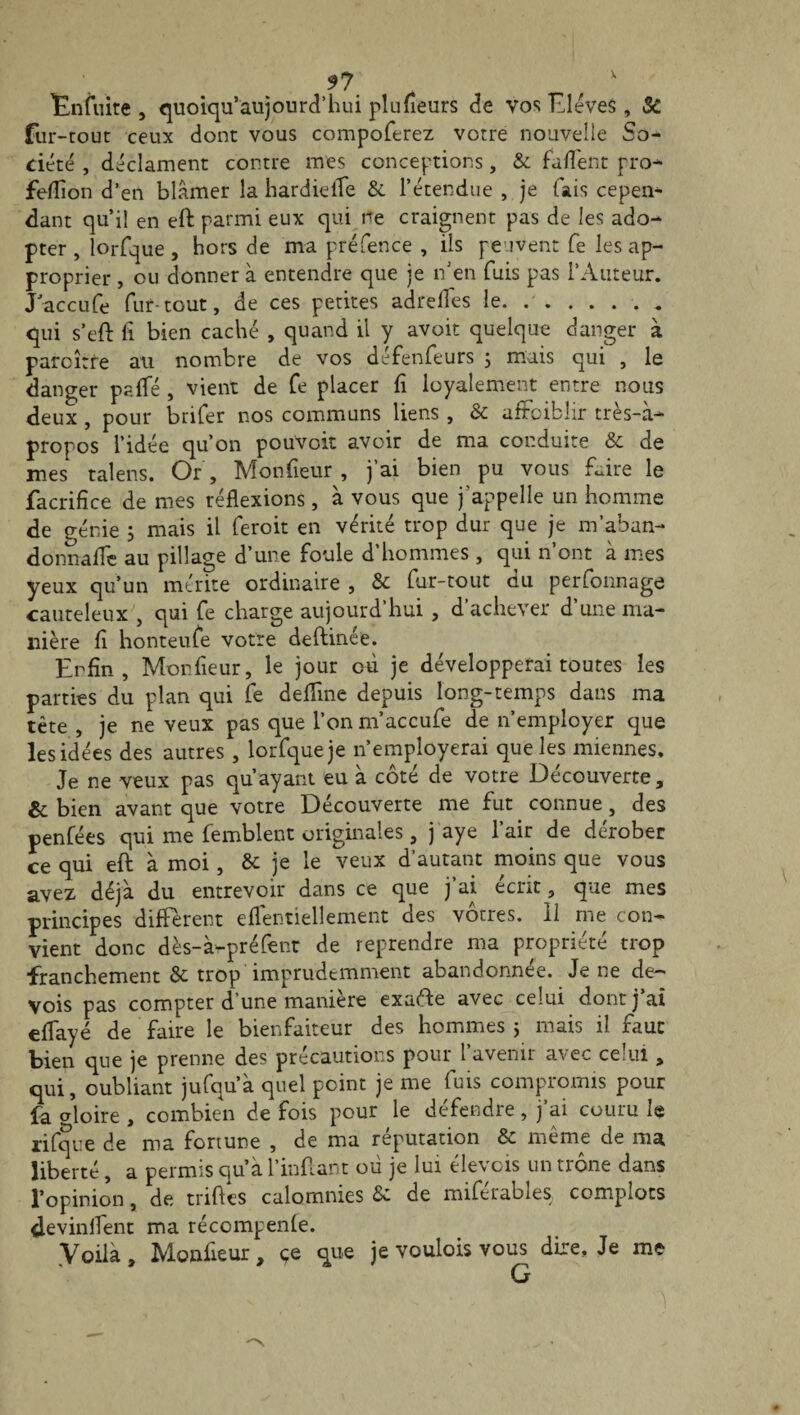 \ 9?. * tnfuite , quoiqu’aujourd’hui plusieurs de vos Elèves, SC fur-tout ceux dont vous compoferez votre nouvelle So¬ ciété , déclament contre mes conceptions, & fafient pro- fefiion d’en blâmer la hardieile 6e l’étendue , je tais cepen* dant qui! en eft parmi eux qui ne craignent pas de les ado¬ pter , lorfque , hors de ma préfence , ils peuvent fe les ap¬ proprier , ou donner à entendre que je n’en fuis pas l’Auteur. Jaccufe fur-tout, de ces petites adretles le.. . qui s’eft fi bien caché , quand il y avoir quelque danger à parcîrre au nombre de vos défenfeurs } mais qui , le danger paffé , vient de fe placer fi loyalement entre nous deux , pour brifer nos communs liens , & affciblir très-à- propos l’idée qu’on pouvoir avoir de ma conduite & de mes talens. Or, Monfieur , j’ai bien pu vous faire le facrifîce de mes réflexions , à vous que j'appelle un homme de génie ; mais il feroit en vérité trop dur que je m’aban- donnafle au pillage d’une foule d’hommes , qui n’ont à mes yeux qu’un mérite ordinaire , 6c fur-tout ûu perfoimage cauteleux , qui fe charge aujourd’hui , d’achever d’une ma¬ nière fi honteufe votre deftinée. Enfin, Monfieur, le jour où je développerai toutes les parties du plan qui fe definie depuis long-temps dans ma tète , je ne veux pas que l’on m’accufe de n’employer que les idées des autres , lorfque je n’employerai que les miennes. Je ne veux pas qu’ayant eu à côté de votre Découverte, & bien avant que votre Découverte me fut connue, des penfées qui me femblent originales, j aye l’air de dérober ce qui eft à moi, & je le veux d’autant moins que vous avez déjà du entrevoir dans ce que j’ai écrit, que mes principes diffèrent effentiellement des vôtres. 11 me con¬ vient donc dès-à-préfent de reprendre ma propriété trop franchement 6e trop imprudemment abandonnée. Je ne de— Vois pas compter d’une manière exatfte avec celui dont j’ai effayé de faire le bienfaiteur des hommes ; mais il faut bien que je prenne des précautions pour l’avenir avec celui , qui, oubliant jufqu’à quel point je me fuis compromis pour fa Moire , combien de fois pour le défendre, j’ai couru 1$ rifque de ma fortune , de ma réputation & même de ma liberté, a permis qu’à l’inftant où je lui élevois un trône dans l’opinion, de trilles calomnies 6c de miférables complots devinffent ma récompenfe. Voila, Monfieur, çe que je voulois vous dire. Je me