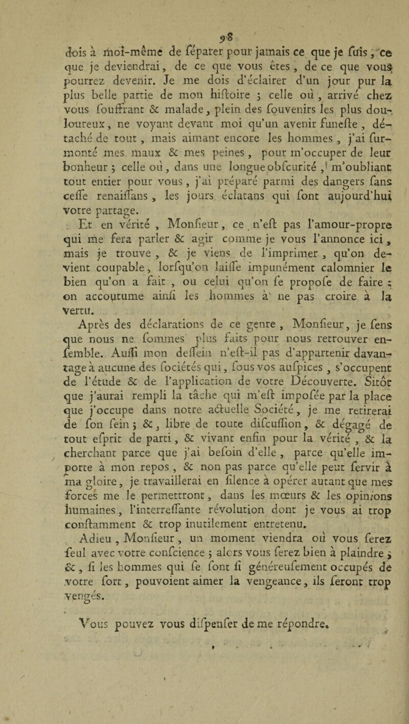 5>g dois a moi-même de féparer pour jamais ce que je fuis, ce que je deviendrai, de ce que vous êtes , de ce que vous pourrez devenir. Je me dois d’éclairer d’un jour pur la plus belle partie de mon hifloire 3 celle où , arrivé chez vous fouffrant & malade, plein des fouvenirs les plus dou¬ loureux, ne voyant devant moi qu’un avenir funefte , dé¬ taché de tout , mais aimant encore les hommes , j’ai fur- monté mes maux & mes peines , pour m’occuper de leur bonheur ; celle où, dans une longueobfcurité ,r m’oubliant tout entier pour vous, j’ai préparé parmi des dangers fans celle renaifïans , les jours éclatans qui font aujourd’hui votre partage. Et en vérité , Moniteur, ce , n’eft pas l’amour-propre qui me fera parler & agir comme je vous l’annonce ici, mais je trouve , & je viens de l’imprimer , qu’on de¬ vient coupable, lorfqu’on laide impunément calomnier le bien qu’011 a fait , ou celui qu’on fe propofe de faire ; on accoutume ainli les hommes à' 11e pas croire à la vertu. Après des déclarations de ce genre , Monfîeur, je fens que nous ne fouîmes plus faits pour nous retrouver en- femble. Auifi mon deffein n’ed-il pas d’appartenir davan¬ tage à aucune des fociétés qui, fous vos aufpices , s’occupent de l’étude & de l’application de votre Découverte. Sitôt que j'aurai rempli la tâche qui m’eft impofée par la place que j’occupe dans notre aétueile Société, je me retirerai de fon fein j &, libre de toute difcuflion, & dégagé de tout efprit de parti, & vivant enfin pour la vérité , & la cherchant parce que j’ai befoin d’elle , parce qu’elle im¬ porte à mon repos , & non pas parce qu’elle peut fervir à ma gloire, je travaillerai en filence à opérer autant que mes forces me le permettront, dans les mœurs & les opinions humaines, l’interrefTante révolution dont je vous ai trop conftamment & trop inutilement entretenu. Adieu , Monlîeur , un moment viendra où vous ferez feul avec votre confcience j alors vous ferez bien à plaindre > Sc , fi les hommes qui fe font fi généreufement occupés de votre fort, pouvoient aimer la vengeance, ils feront trop vengés. i Vous pouvez vous difpenfer de me répondre.