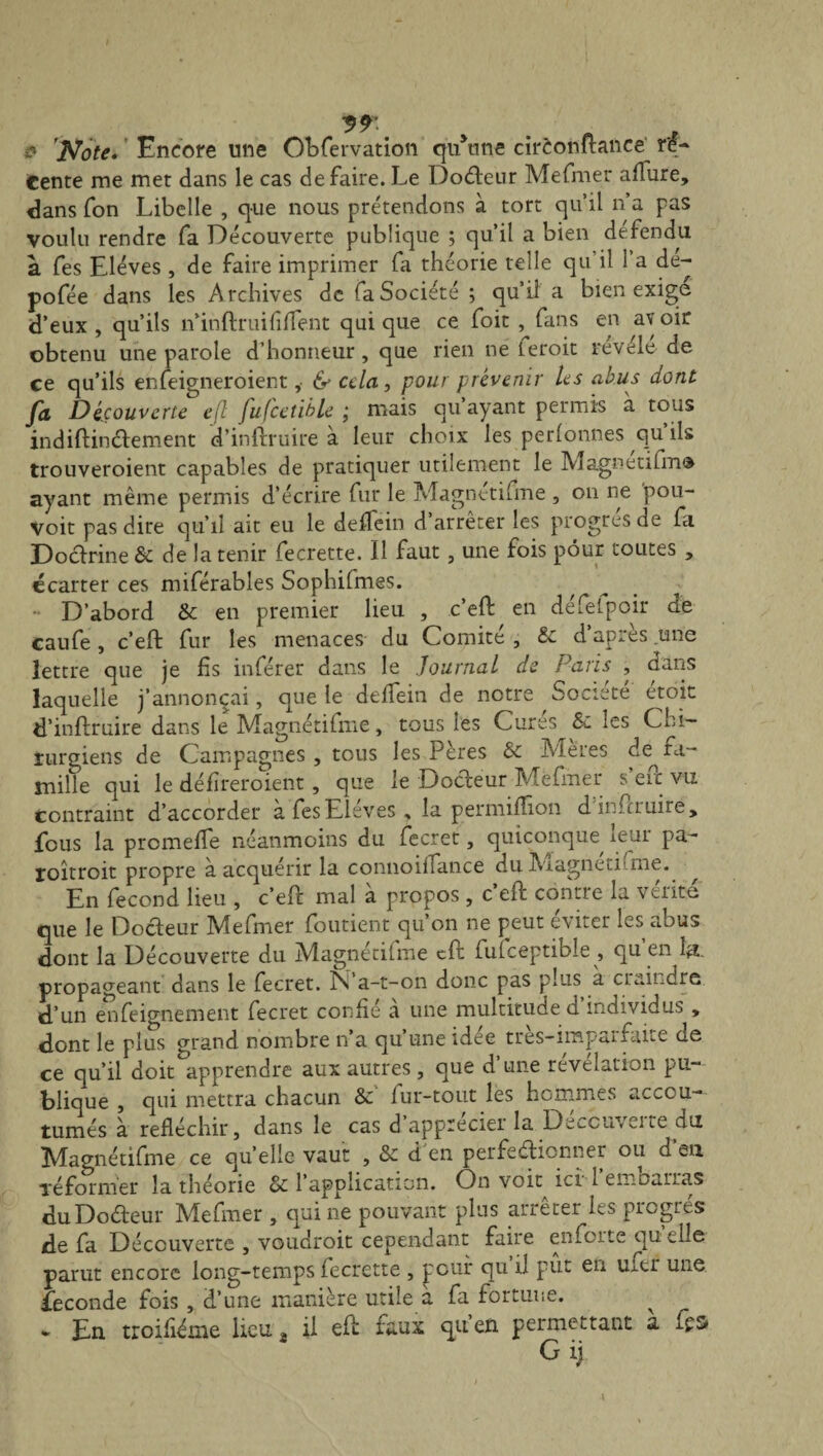 9*. . n -, i? 'Note. Encore une Obfervation qu une cirèonftance re¬ tente me met dans le cas de faire. Le Dodeur Mefmer allure, dans fon Libelle , que nous prétendons à tort qu’il n’a pas voulu rendre fa Découverte publique ; qu’il a bien défendu à fes Elèves , de faire imprimer fa théorie telle qu’il 1 a de- pofée dans les Archives de fa Société; qu’il a bien exige d’eux , qu’ils n’inftruifî fient qui que ce foit , fans en av oir obtenu une parole d’honneur, que rien ne leroit revele de ce qu’ils enleigneroient ,• & cela, pour prévenir les abus dont fa Découverte efl fufcetible ; mais qu ayant permis à tous indiftindement d’inftruire à leur choix les perfonnes qu ils trouveroient capables de pratiquer utilement le Magnetifm® ayant même permis d’écrire fur le Magnetifme , on ne pou- Voit pas dire cju’iî ait eu le deffein d’arrêter les progrès de fa Dodrine & de la tenir fecrette. Il faut, une fois pour toutes , écarter ces miférables Sophifmes. D’abord & en premier lieu , c’eft en défetpoir de caufe, c’eft fur les menaces du Comité , & d’après une lettre que je fis inférer dans le Journal de Paris , dans laquelle j’annonçai, que le deffein de notre Société etoit d’inftruire dans le Magnétifme, tous les Cures Si les Chi¬ rurgiens de Campagnes , tous les Peres & Mei.es c!e^ fa¬ mille qui le défïreroient, que le Dodeur Mefmer s’eft vu contraint d’accorder a fes Elèves , la permifïîon dinftruire, feus la promeffe néanmoins du fecret, quiconque leur pa- roîtroit propre a acquérir la connoiifance du Magneti’ me. ^ En fécond lieu , c’eft mal à propos , c’eft contre la vérité que le Docteur Mefmer foutient qu’on ne peut éviter les abus dont la Découverte du Magnétifme cft fulceptible , qu’en 1#. propageant dans le fecret. N a-t-on donc pas plus à craindre, d’un enfeignement fecret confié a une multitude d individus , dont le plus grand nombre n’a qu’une idée très-imparfaite de ce qu’il doit^apprendre aux autres, que d’une révélation pu¬ blique , qui mettra chacun Sc fur-tout les hommes accou¬ tumés à réfléchir, dans le cas d appreciei la Dèf-cuvcite du Magnétifme ce quelle vaut , & d'en perfectionner ou d’en Te former la théorie oi l’application. On voit ici 1 tn.Du.ii.as duDodeur Mefmer, qui ne pouvant plus arrêter les progrès de fa Découverte , voudroit cependant faire enforte qu elle parut encore long-temps fecrette , pour qu il put eu ufer une fécondé fois , d’une manière utile a fa fortune. ^ - En troifiéme lieu 8 il eft faux qu’en permettant à Gij