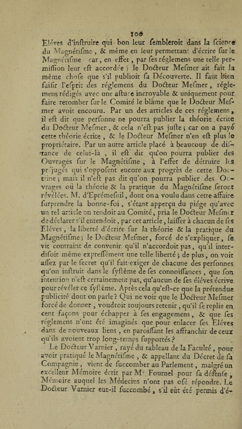 roô Elèves d’inftruire qui bon leur fembleroit dans la fcienre du Magnétifme , & même en leur permettant d’écrire furie Magnétifme car, en effet, par fes règlement une telle per- mifïïon leur eft accordée ) le Docfteur Mefmer ait fait la même chofe que s’il publioit fa Découverte. Il faut bien failli* l’efpri: des réglemens du Docteur Mefmer , régie- mens rédigés avec une aftme incroyable & uniquement pour faire retomber fur le Comité le blâme que le Docfteur Mef* mer avoir encouru. Par un des articles de ces réglemens, il eft dit que perfonne ne pourra publier la théorie écrite du Docfteur Mefmer , & cela n’eft pas jufte ; car on a payé cette théorie écrite , Sc Je Docfteur Mefmer n’en eft plus le propriétaire. Par un autre article placé à beaucoup de dif- 'tance de celui-là , il eft dit qu’on pourra publier des Ouvrages fur le Magnétifme , à l’effet de détruire h S pr'jugés qui s’oppofent encore aux progrès de cette Doc- fine ; mais il n’eft pas dit qu’on pourra publier des Ou¬ vrages où la théorie Sc la pratique du Magnétifme feront révélées. M. d’Eprémefnil, dont on a voulu dans cette affaire furprendre la bonne-foi, s’étant apperçu du piège qu’avec un tel article on tendoit au Comité, pria le Docfteur Mefmer de déclarer s’il entendoit, par cet article, laiffer à chacun de fes Elèves, la liberté d’écrire fur la théorie Sc la pratique du Magnétifme; le Docfteur Mefmer, forcé de s’expliquer, fe vit contraint de convenir qu’il n’accordoit pas, qu’il inter- difoit même expreffément une telle liberté; de plus, on voit affez par le fecret qu’il fait exiger de chacune des perfonnes qu’on inftruit dans le fyftême de fes connoiffances , que fon intention neft certainement pas, qu’aucun de fes élèves écrive pour révéler ce fyftême. Après cela qu’eft-ce que la prétendue publicité dont on parle? Qui ne voit que le Docfteur Mefmer forcé de donner , voudroit toujours retenir , qu’il fe replie en cent façons pour échapper à fes engagemens , «Sc que fes réglemens n’ont été imaginés que pour enlacer fes Elèves dans de nouveaux liens , en paroiffant les affranchir de ceux qu’ils avoient trop long-temps fupportés ? Le Docfteur Varnier , rayé du tableau de la Faculté , pour avoir pratiqué le Magnétifme , Sc appellant du Décret de fa Compagnie , vient de fuccomber au Parlement, malgré un excellent Mémoire écrit par Mft Fournel pour fa défenfe , Mémoire auquel les Médecins n’ont pas ofé répondre. Le Docteur Varnier eut-il fuccombé, s’il eût été permis d’é-