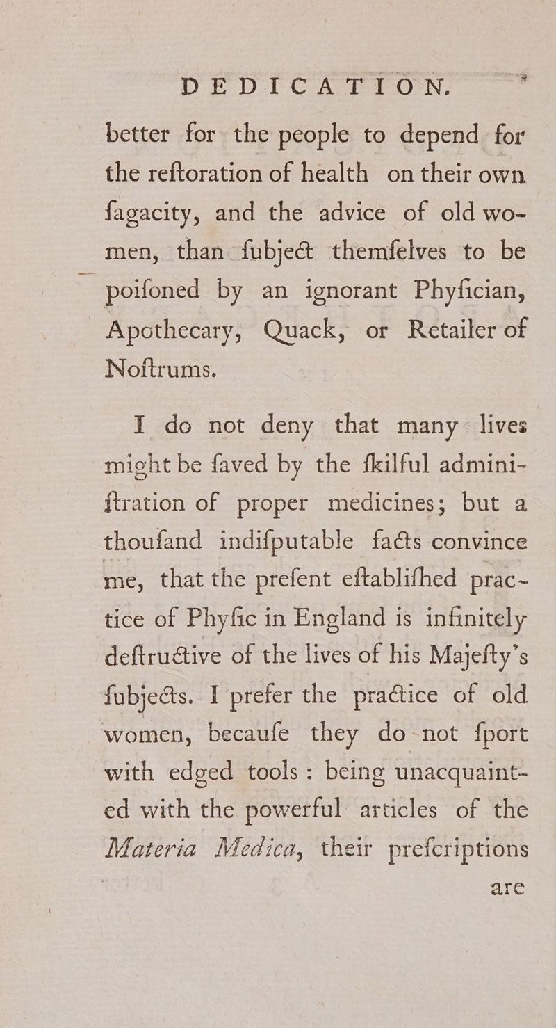 better for the people to depend for the reftoration of health on their own fagacity, and the advice of old wo- men, than fubje& themfelves to be poifoned by an ignorant Phyfician, | Apothecary, Quack, or Retailer of Noftrums. I do not deny that many lives might be faved by the fkilful admini- {tration of proper medicines; but a thoufand indifputable fads convince me, that the prefent eftablifhed prac~ tice of Phyfic in England is infinitely deftructive of the lives of his Majefty’s fubjects. I prefer the praétice of old women, becaufe they do-not fport with edged tools: being unacquaint- ed with the powerful articles of the Materia Medica, their prefcriptions are