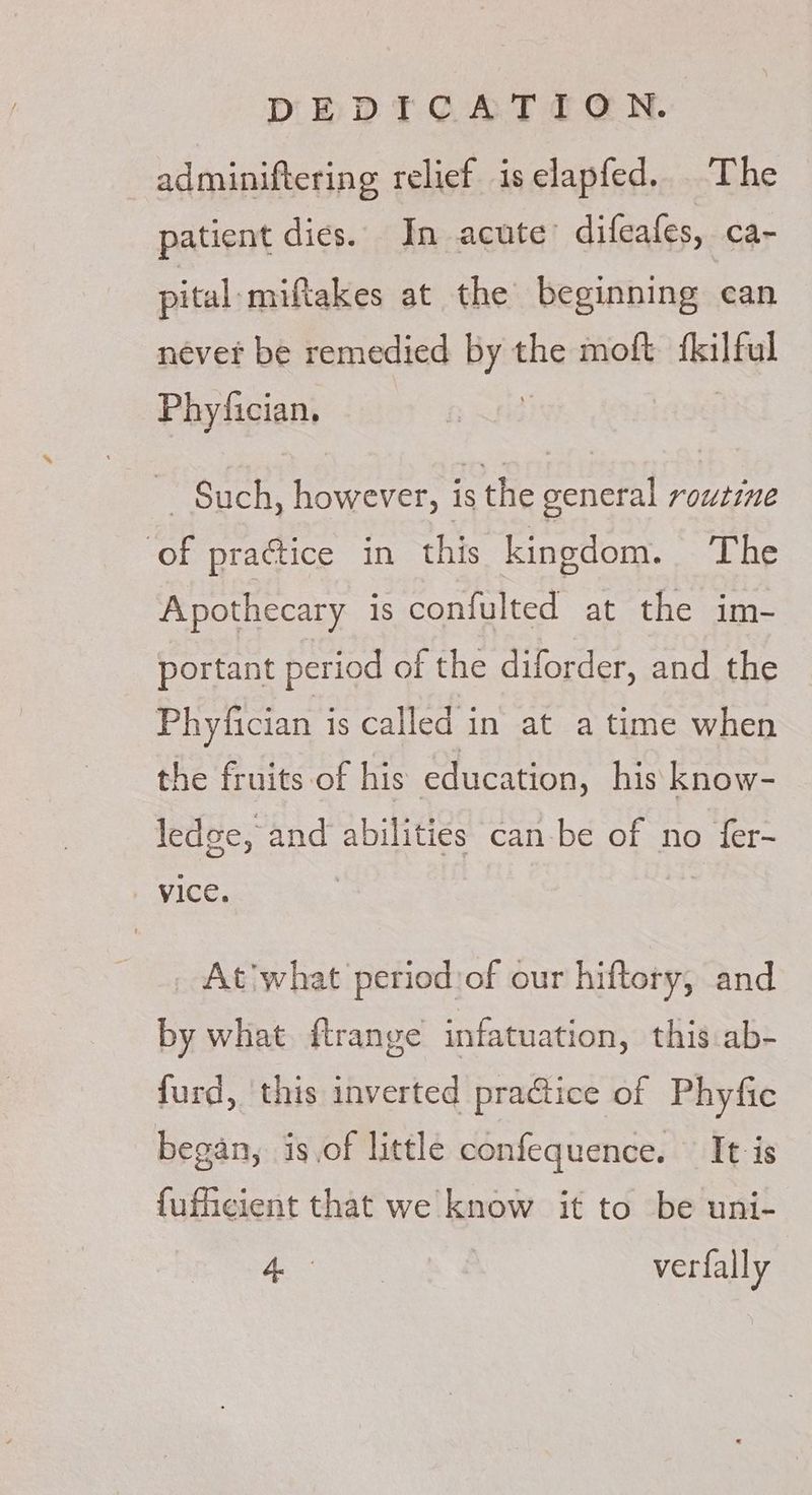 DEDTCGAT ICN. adminiftering relief iselapfed.. The patient dies. In acute’ difeafes, a> pital-miftakes at the beginning can névet be remedied _- the moft iciltul Phy/fician. ~ Such, however, is the general routine of practice in this kingdom. The Apothecary is confulted at the im- portant period of the diforder, and the Phyfician is called in at atime when the fruits of his education, his know- ledge, and abilities can-be of no eet VICE. _ At what period:of our hiftory, and by what. ftrange infatuation, this .ab- furd, this inverted practice of Phyfic began, is.of little confequence. It is fufheient that we know it to be uni- A verfally