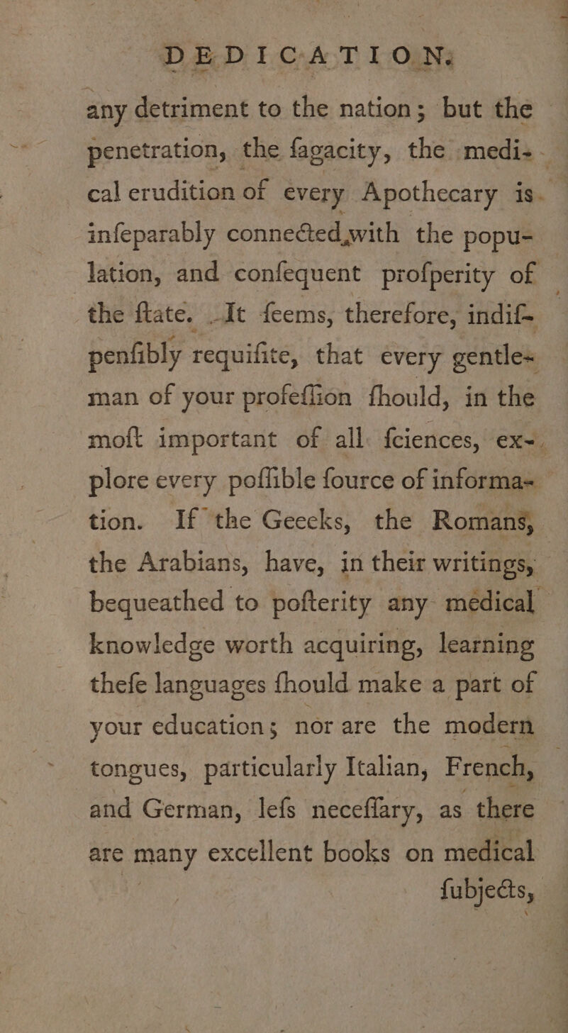 ~ oes oa infeparably connected with the popu- the flate. .It feems, therefore, indif- penfibly requifite, that every gentle= man of your profeflion fhould, in the plore every poffible fource of informa- knowledge worth acquiring, learning thefe languages fhould make a part of your education ; nor are the modern tongues, particularly Italian, French, and German, lefs neceflary, as there are many excellent books on medical fubjects,