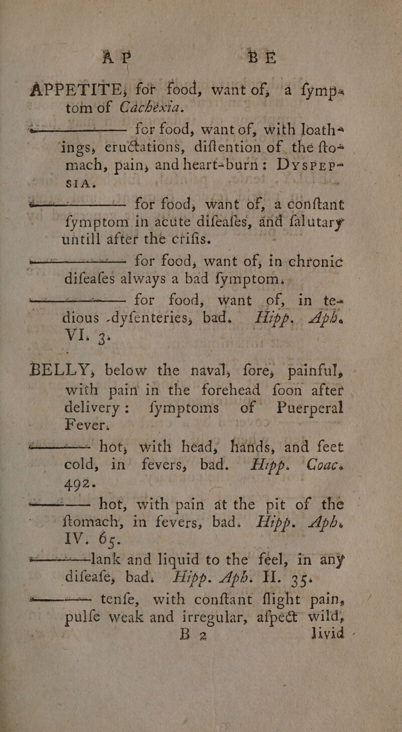 APPETITE; fot food, want of; a fympa tom id Cachéexia. for food, want of, with loath= — for food, want el: a conftant fymptom in acute difeafes, and d falutary untill after the crifis. + for food, want of, in chronic¢ difeales always a bad fymptom, --—. for food, want of, in te- ious -dyfenteries, bad. ghey ia wre Cale BELLY, below the naval, fore, painful, with pain in the forehead foon after delivery: fymptoms of Puerperal Fever: : -—- hot, with head, titi, and feet cold, in fevers, bad. Hzpp. Coace 492. ———— hot, with pain at the pit of the ~ ftomach, in fevers, bad. Hipp. dpb. IV. ie -lank and liquid to the féel, in any  difeate, bad. Hipp. Aph. HH. 35, a—— tenfe, with conftant flight pain, Hab weak and irregular, afpect wild, B 2 livid -