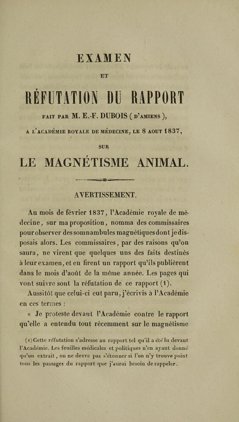 ET RÉFUTATION DU RAPPORT FAIT PAR M. E.-F. DUBOIS ( d’amiens ), A LACADÉMIE ROYALE DE MÉDECINE, LE 8 AOUT 1837, I SUR LE MAGNÉTISME ANIMAL. AVERTISSEMENT. Au mois de février 1837, l’Académie royale de mé¬ decine, sur ma proposition, nomma des commissaires pour observer des somnambules magnétiques don t je dis¬ posais alors. Les commissaires, par des raisons qu’on saura, ne virent que quelques uns des faits destinés à leur examen, et en firent un rapport qu’ils publièrent dans le mois d’août de la même année. Les pages qui vont suivre sont la réfutation de ce rapport (1). Aussitôt que celui-ci eut paru, j’écrivis à l’Académie en ccs termes : \ « Je proteste devant l’Académie contre le rapport qu’elle a entendu tout récemment sur le magnétisme (i) Cette re'futation s’adresse au rapport tel qu’il a été lu devant l’Academie. Les feuilles médicales et politiques n’en ayant donné qu’un extrait, on ne devra pas s’étonner si l’on n’y trouve point tous les passages du rapport que j’aurai besoin de rappeler.