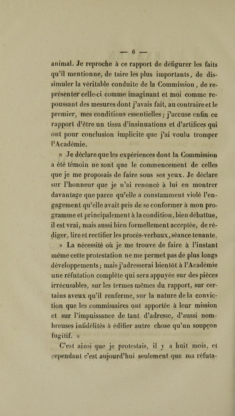 animal. Je reproche à ce rapport de défigurer les faits qu’il mentionne, de taire les plus importants, de dis¬ simuler la véritable conduite de la Commission, de re¬ présenter celle-ci comme imaginant et moi comme re¬ poussant des mesures dont j’avais fait, au contraire et le premier, mes conditions essentielles; j’accuse enfin ce rapport d’être un tissu d’insinuations et d’artifices qui ont pour conclusion implicite que j’ai voulu tromper l’Académie. » Je déclare que les expériences dont la Commission a été témoin ne sont que le commencement de celles que je me proposais de faire sous ses yeux. Je déclare sur l’honneur que je n’ai renoncé à lui en montrer davantage que parce qu’elle a constamment violé l’en¬ gagement qu’elle avait pris de se conformer à mon pro¬ gramme et principalement à la condition, bien débattue, il est vrai, mais aussi bien formellement acceptée, de ré¬ diger, lire et rectifier les procès-verbaux, séance tenante. » La nécessité où je me trouve de faire à l’instant même cette protestation ne me permet pas de plus longs développements; mais j’adresserai bientôt à l’Académie une réfutation complète qui sera appuyée sur des pièces irrécusables, sur les termes mêmes du rapport, sur cer¬ tains aveux qu’il renferme, sur la nature delà convic¬ tion que les commissaires ont apportée à leur mission et sur l’impuissance de tant d’adresse, d’aussi nom¬ breuses infidélités à édifier autre chose qu’un soupçon fugitif. » C’est ainsi que je protestais, il y a huit mois, et cependant c’est aujourd’hui seulement que ma réfuta-