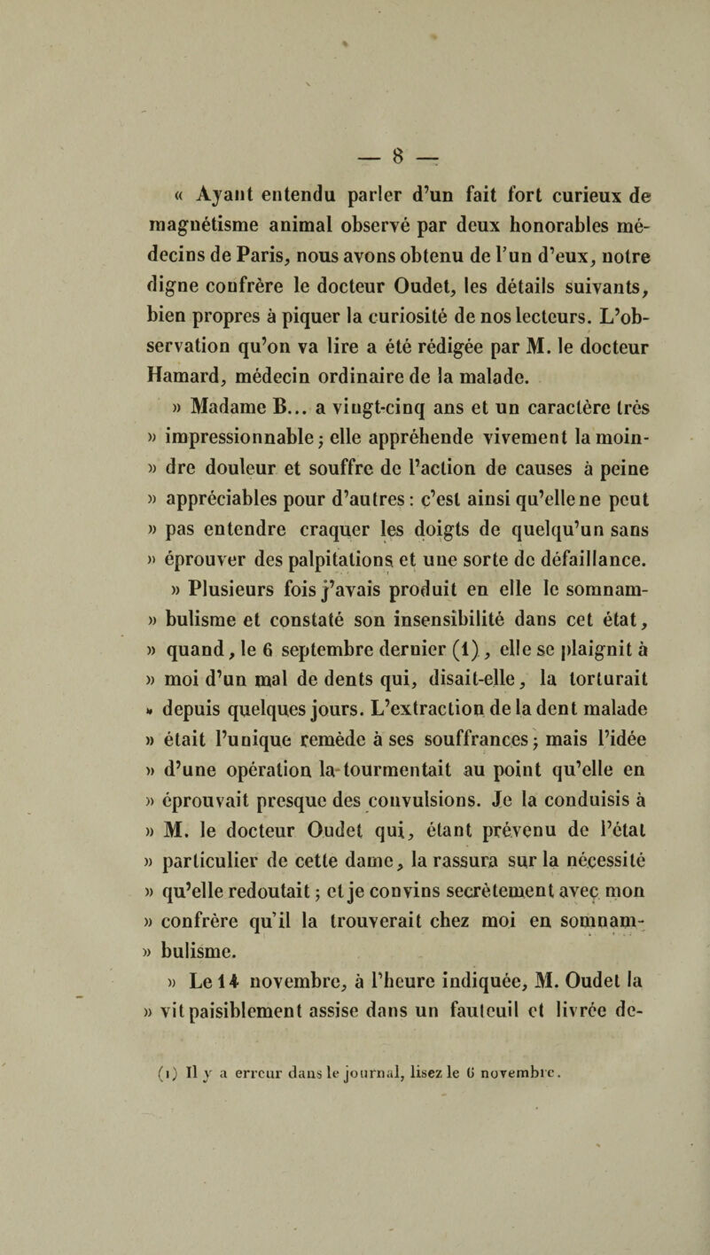 « Ayant entendu parler d’un fait fort curieux de magnétisme animal observé par deux honorables mé¬ decins de Paris, nous avons obtenu de l’un d’eux, notre digne confrère le docteur Oudet, les détails suivants, bien propres à piquer la curiosité de nos lecteurs. L’ob- 4 servation qu’on va lire a été rédigée par M. le docteur Hamard, médecin ordinaire de la malade. » Madame B... a vingt-cinq ans et un caractère très » impressionnable; elle appréhende vivement lamoin- )) dre douleur et souffre de l’action de causes à peine » appréciables pour d’autres : c’est ainsi qu’elle ne peut » pas entendre craquer les doigts de quelqu’un sans » éprouver des palpitations, et une sorte de défaillance. » Plusieurs fois j’avais produit en elle le somnam- » bulisme et constaté son insensibilité dans cet état, » quand, le 6 septembre dernier (1) , elle se plaignit à » moi d’un mal de dents qui, disait-elle, la torturait * depuis quelques jours. L’extraction de la dent malade » était l’unique remède à ses souffrances; mais l’idée » d’une opération la tourmentait au point qu’elle en » éprouvait presque des convulsions. Je la conduisis à » M. le docteur Oudet qui, étant prévenu de l’étal » particulier de cette dame, la rassura sur la nécessité » qu’elle redoutait ; et je convins secrètement avec mon » confrère qu’il la trouverait chez moi en somnam- » bulisme. » Le 14 novembre, à l’heure indiquée, M. Oudet la » vit paisiblement assise dans un fauteuil et livrée de- (i) Il y a erreur dans le journal, lisez le G novembre.