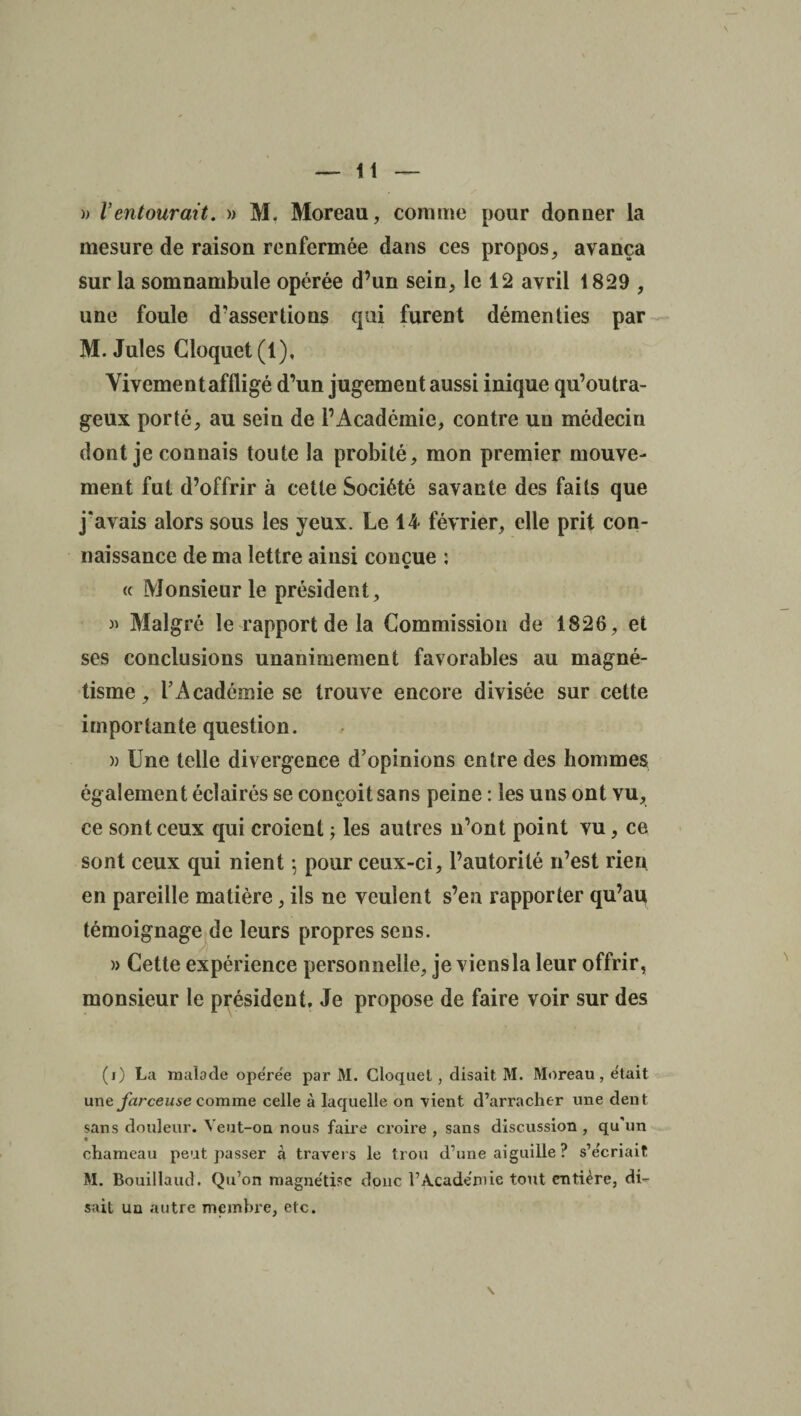 )> l’entourait. » M. Moreau, comme pour donner la mesure de raison renfermée dans ces propos, avança sur la somnambule opérée d’un sein, le 12 avril 1829 , une foule d’assertions qui furent démenties par M. Jules Cloquet (1), t Vivement affligé d’un jugement aussi inique qu’outra- geux porté, au sein de l’Académie, contre un médecin dont je connais toute la probité, mon premier mouve¬ ment fut d’offrir à cette Société savante des faits que j'avais alors sous les yeux. Le 14 février, elle prit con¬ naissance de ma lettre ainsi conçue : « Monsieur le président, » Malgré le rapport de la Commission de 1826, et ses conclusions unanimement favorables au magné¬ tisme, l’Académie se trouve encore divisée sur cette importante question. )) Une telle divergence d’opinions entre des hommes également éclairés se conçoit sans peine : les uns ont vu, ce sont ceux qui croient ; les autres n’ont point vu, ce sont ceux qui nient -, pour ceux-ci, l’autorité n’est rien en pareille matière, ils ne veulent s’en rapporter qu’au témoignage de leurs propres sens. » Cette expérience personnelle, je viensla leur offrir, monsieur le président. Je propose de faire voir sur des (O La malade ope'rée par M. Cloquet, disait M. Moreau, était une farceuse comme celle à laquelle on vient d’arracher une dent sans douleur. Veut-on nous faire croire , sans discussion , qu’un chameau peut passer à travers le trou d’une aiguille ? s’écriait M. Bouillaud. Qu’on magnétise donc l’Académie tout entière, di¬ sait un autre membre, etc.